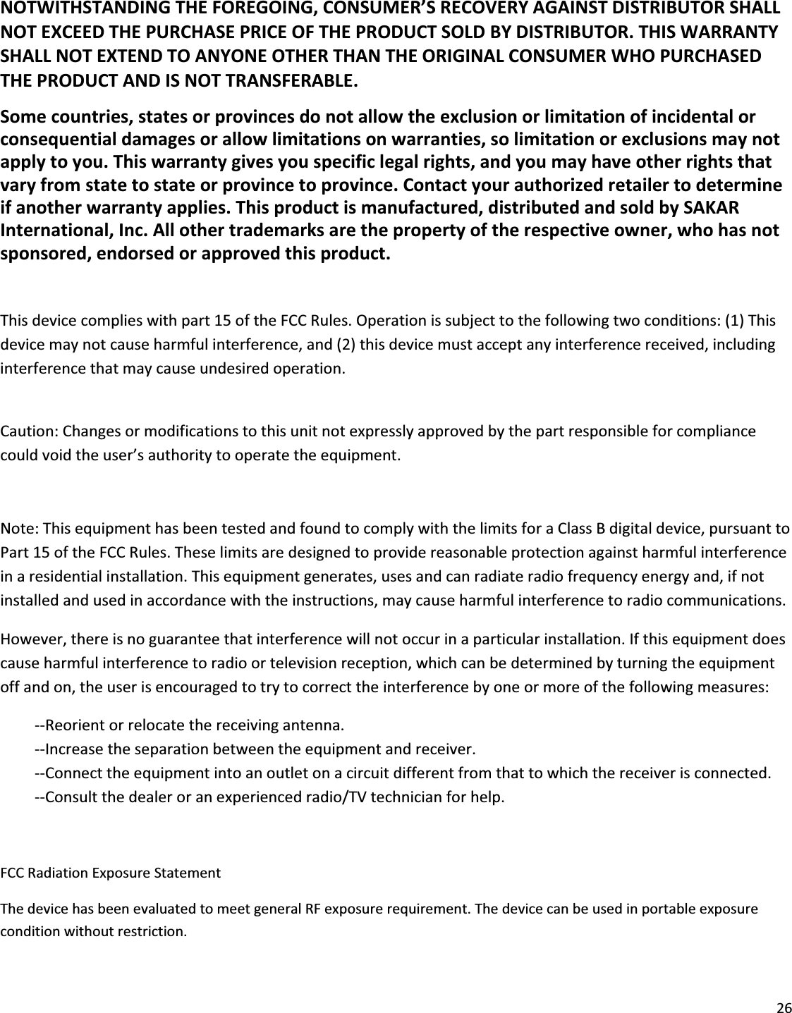 26NOTWITHSTANDINGTHEFOREGOING,CONSUMER’SRECOVERYAGAINSTDISTRIBUTORSHALLNOTEXCEEDTHEPURCHASEPRICEOFTHEPRODUCTSOLDBYDISTRIBUTOR.THISWARRANTYSHALLNOTEXTENDTOANYONEOTHERTHANTHEORIGINALCONSUMERWHOPURCHASEDTHEPRODUCTANDISNOTTRANSFERABLE.Somecountries,statesorprovincesdonotallowtheexclusionorlimitationofincidentalorconsequentialdamagesorallowlimitationsonwarranties,solimitationorexclusionsmaynotapplytoyou.Thiswarrantygivesyouspecificlegalrights,andyoumayhaveotherrightsthatvaryfromstatetostateorprovincetoprovince.Contactyourauthorizedretailertodetermineifanotherwarrantyapplies.Thisproductismanufactured,distributedandsoldbySAKARInternational,Inc.Allothertrademarksarethepropertyoftherespectiveowner,whohasnotsponsored,endorsedorapprovedthisproduct.Thisdevicecomplieswithpart15oftheFCCRules.Operationissubjecttothefollowingtwoconditions:(1)Thisdevicemaynotcauseharmfulinterference,and(2)thisdevicemustacceptanyinterferencereceived,includinginterferencethatmaycauseundesiredoperation.Caution:Changesormodificationstothisunitnotexpresslyapprovedbythepartresponsibleforcompliancecouldvoidtheuser’sauthoritytooperatetheequipment.Note:ThisequipmenthasbeentestedandfoundtocomplywiththelimitsforaClassBdigitaldevice,pursuanttoPart15oftheFCCRules.Theselimitsaredesignedtoprovidereasonableprotectionagainstharmfulinterferenceinaresidentialinstallation.Thisequipmentgenerates,usesandcanradiateradiofrequencyenergyand,ifnotinstalledandusedinaccordancewiththeinstructions,maycauseharmfulinterferencetoradiocommunications.However,thereisnoguaranteethatinterferencewillnotoccurinaparticularinstallation.Ifthisequipmentdoescauseharmfulinterferencetoradioortelevisionreception,whichcanbedeterminedbyturningtheequipmentoffandon,theuserisencouragedtotrytocorrecttheinterferencebyoneormoreofthefollowingmeasures:ͲͲReorientorrelocatethereceivingantenna.ͲͲIncreasetheseparationbetweentheequipmentandreceiver.ͲͲConnecttheequipmentintoanoutletonacircuitdifferentfromthattowhichthereceiverisconnected.ͲͲConsultthedealeroranexperiencedradio/TVtechnicianforhelp.FCCRadiationExposureStatementThedevicehasbeenevaluatedtomeetgeneralRFexposurerequirement.Thedevicecanbeusedinportableexposureconditionwithoutrestriction.
