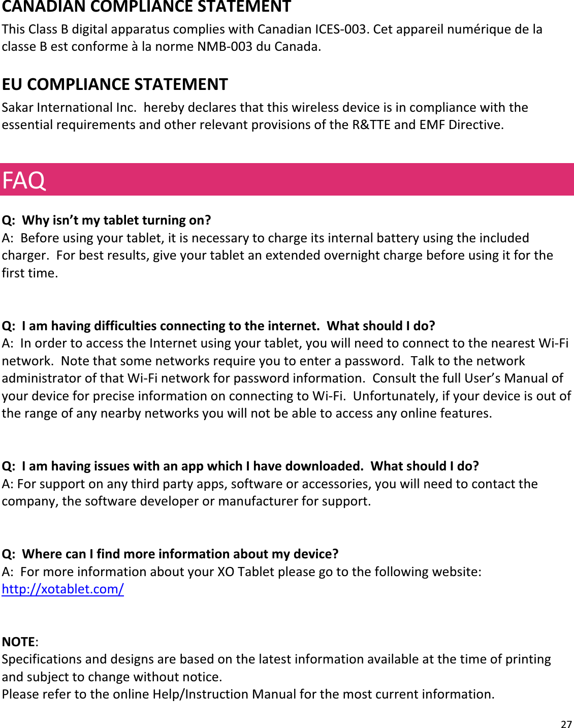 27CANADIANCOMPLIANCESTATEMENTThisClassBdigitalapparatuscomplieswithCanadianICESͲ003.CetappareilnumériquedelaclasseBestconformeàlanormeNMBͲ003duCanada.EUCOMPLIANCESTATEMENTSakarInternationalInc.herebydeclaresthatthiswirelessdeviceisincompliancewiththeessentialrequirementsandotherrelevantprovisionsoftheR&amp;TTEandEMFDirective.FAQQ:Whyisn’tmytabletturningon?A:Beforeusingyourtablet,itisnecessarytochargeitsinternalbatteryusingtheincludedcharger.Forbestresults,giveyourtabletanextendedovernightchargebeforeusingitforthefirsttime.Q:Iamhavingdifficultiesconnectingtotheinternet.WhatshouldIdo?A:InordertoaccesstheInternetusingyourtablet,youwillneedtoconnecttothenearestWiͲFinetwork.Notethatsomenetworksrequireyoutoenterapassword.TalktothenetworkadministratorofthatWiͲFinetworkforpasswordinformation.ConsultthefullUser’sManualofyourdeviceforpreciseinformationonconnectingtoWiͲFi.Unfortunately,ifyourdeviceisoutoftherangeofanynearbynetworksyouwillnotbeabletoaccessanyonlinefeatures.Q:IamhavingissueswithanappwhichIhavedownloaded.WhatshouldIdo?A:Forsupportonanythirdpartyapps,softwareoraccessories,youwillneedtocontactthecompany,thesoftwaredeveloperormanufacturerforsupport.Q:WherecanIfindmoreinformationaboutmydevice?A:FormoreinformationaboutyourXOTabletpleasegotothefollowingwebsite:http://xotablet.com/NOTE:Specificationsanddesignsarebasedonthelatestinformationavailableatthetimeofprintingandsubjecttochangewithoutnotice.PleaserefertotheonlineHelp/InstructionManualforthemostcurrentinformation.