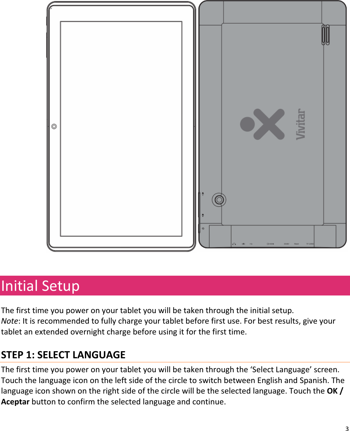 3     InitialSetupThefirsttimeyoupoweronyourtabletyouwillbetakenthroughtheinitialsetup.Note:Itisrecommendedtofullychargeyourtabletbeforefirstuse.Forbestresults,giveyourtabletanextendedovernightchargebeforeusingitforthefirsttime.STEP1:SELECTLANGUAGEThefirsttimeyoupoweronyourtabletyouwillbetakenthroughthe‘SelectLanguage’screen.TouchthelanguageiconontheleftsideofthecircletoswitchbetweenEnglishandSpanish.Thelanguageiconshownontherightsideofthecirclewillbetheselectedlanguage.TouchtheOK/Aceptarbuttontoconfirmtheselectedlanguageandcontinue.