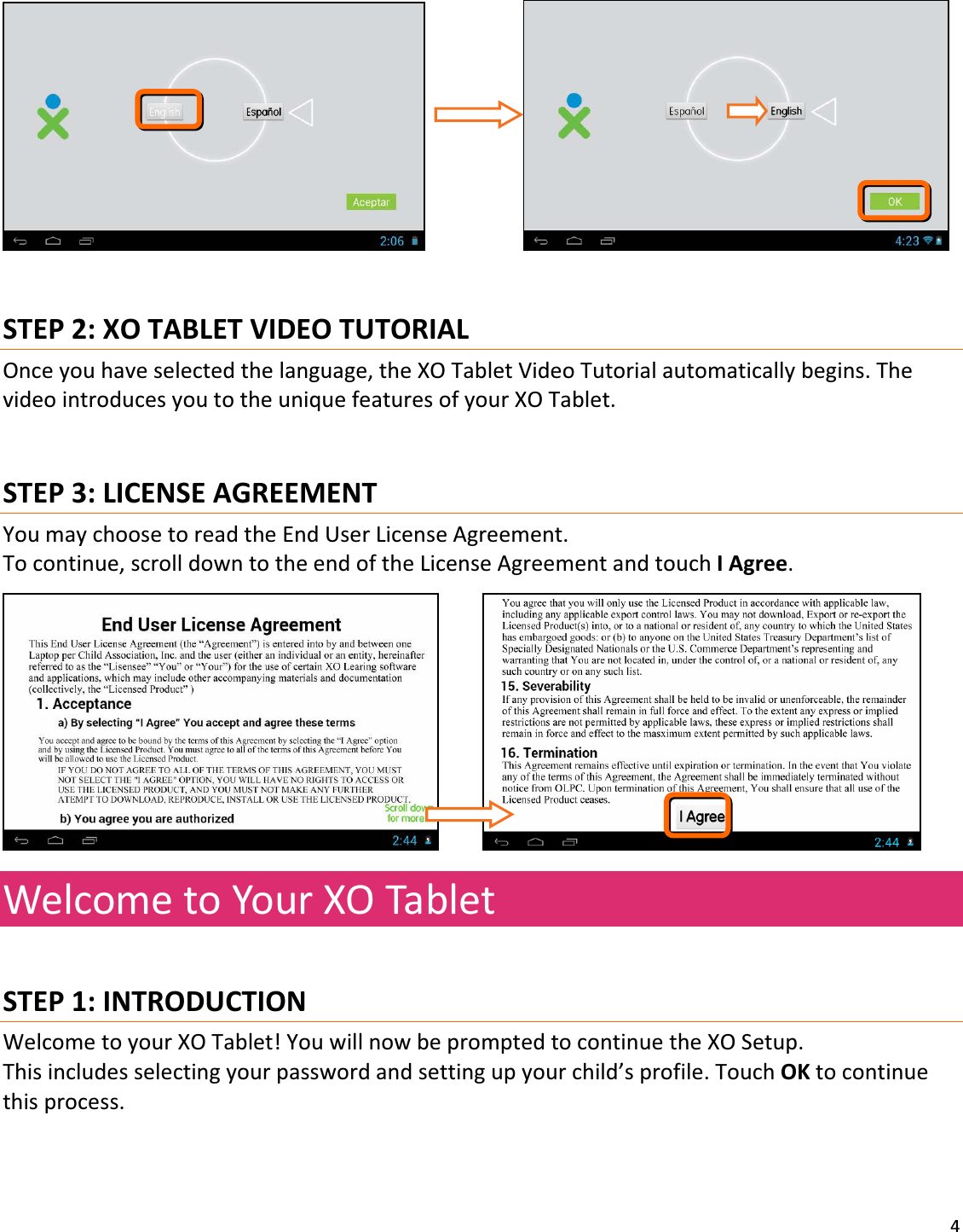 4 STEP2:XOTABLETVIDEOTUTORIALOnceyouhaveselectedthelanguage,theXOTabletVideoTutorialautomaticallybegins.ThevideointroducesyoutotheuniquefeaturesofyourXOTablet.STEP3:LICENSEAGREEMENTYoumaychoosetoreadtheEndUserLicenseAgreement.Tocontinue,scrolldowntotheendoftheLicenseAgreementandtouchIAgree. WelcometoYourXOTabletSTEP1:INTRODUCTIONWelcometoyourXOTablet!YouwillnowbepromptedtocontinuetheXOSetup.Thisincludesselectingyourpasswordandsettingupyourchild’sprofile.TouchOKtocontinuethisprocess.