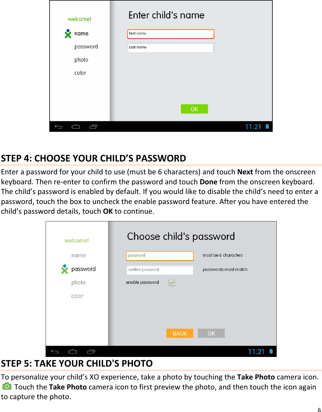 6STEP4:CHOOSEYOURCHILD’SPASSWORDEnterapasswordforyourchildtouse(mustbe6characters)andtouchNextfromtheonscreenkeyboard.ThenreͲentertoconfirmthepasswordandtouchDonefromtheonscreenkeyboard.Thechild’spasswordisenabledbydefault.Ifyouwouldliketodisablethechild’sneedtoenterapassword,touchtheboxtounchecktheenablepasswordfeature.Afteryouhaveenteredthechild’spassworddetails,touchOKtocontinue.STEP5:TAKEYOURCHILD&apos;SPHOTOTopersonalizeyourchild’sXOexperience,takeaphotobytouchingtheTakePhotocameraicon.TouchtheTakePhotocameraicontofirstpreviewthephoto,andthentouchtheiconagaintocapturethephoto.