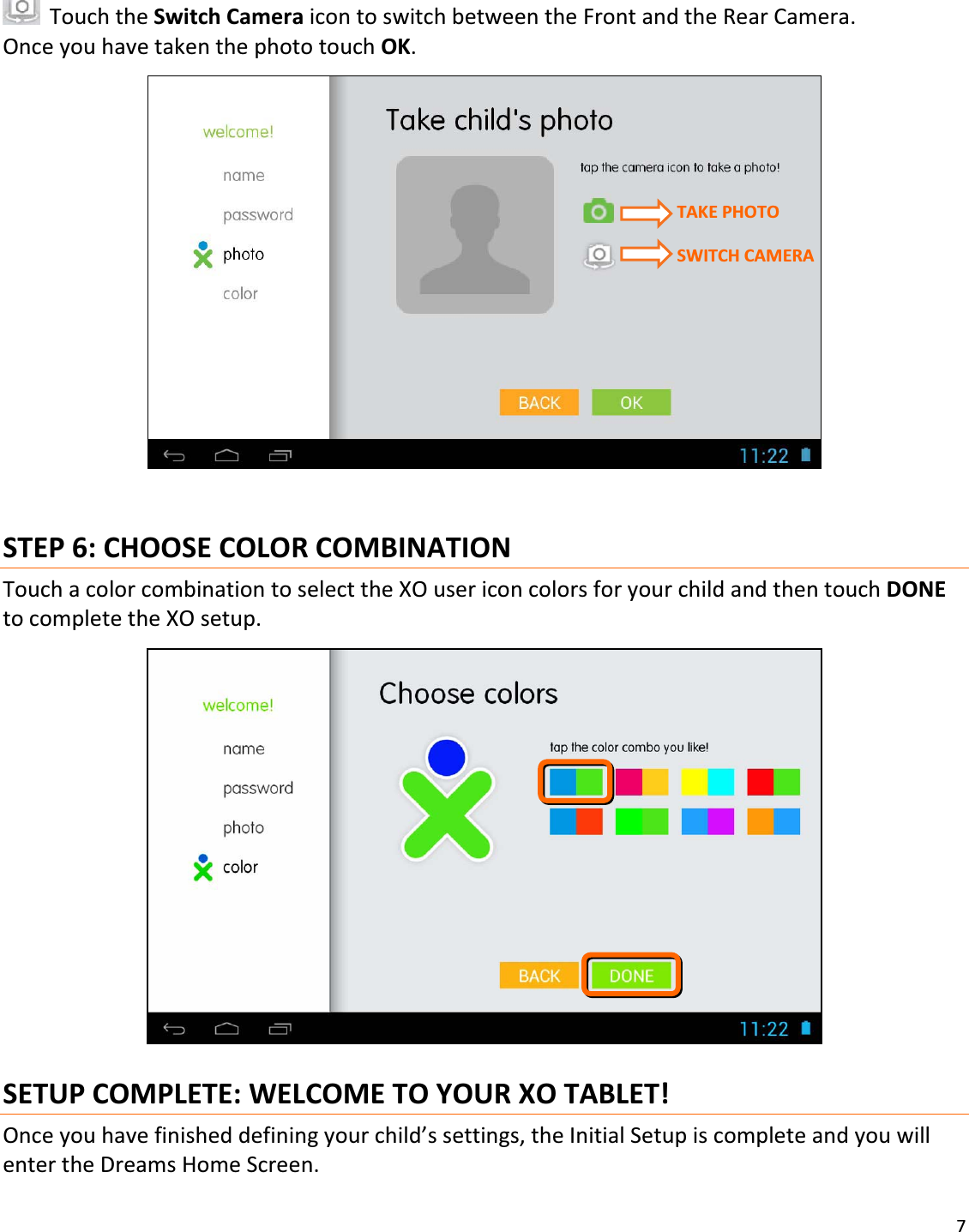 7TouchtheSwitchCameraicontoswitchbetweentheFrontandtheRearCamera.OnceyouhavetakenthephototouchOK.STEP6:CHOOSECOLORCOMBINATIONTouchacolorcombinationtoselecttheXOusericoncolorsforyourchildandthentouchDONEtocompletetheXOsetup.SETUPCOMPLETE:WELCOMETOYOURXOTABLET!Onceyouhavefinisheddefiningyourchild’ssettings,theInitialSetupiscompleteandyouwillentertheDreamsHomeScreen.TAKEPHOTOSWITCHCAMERA