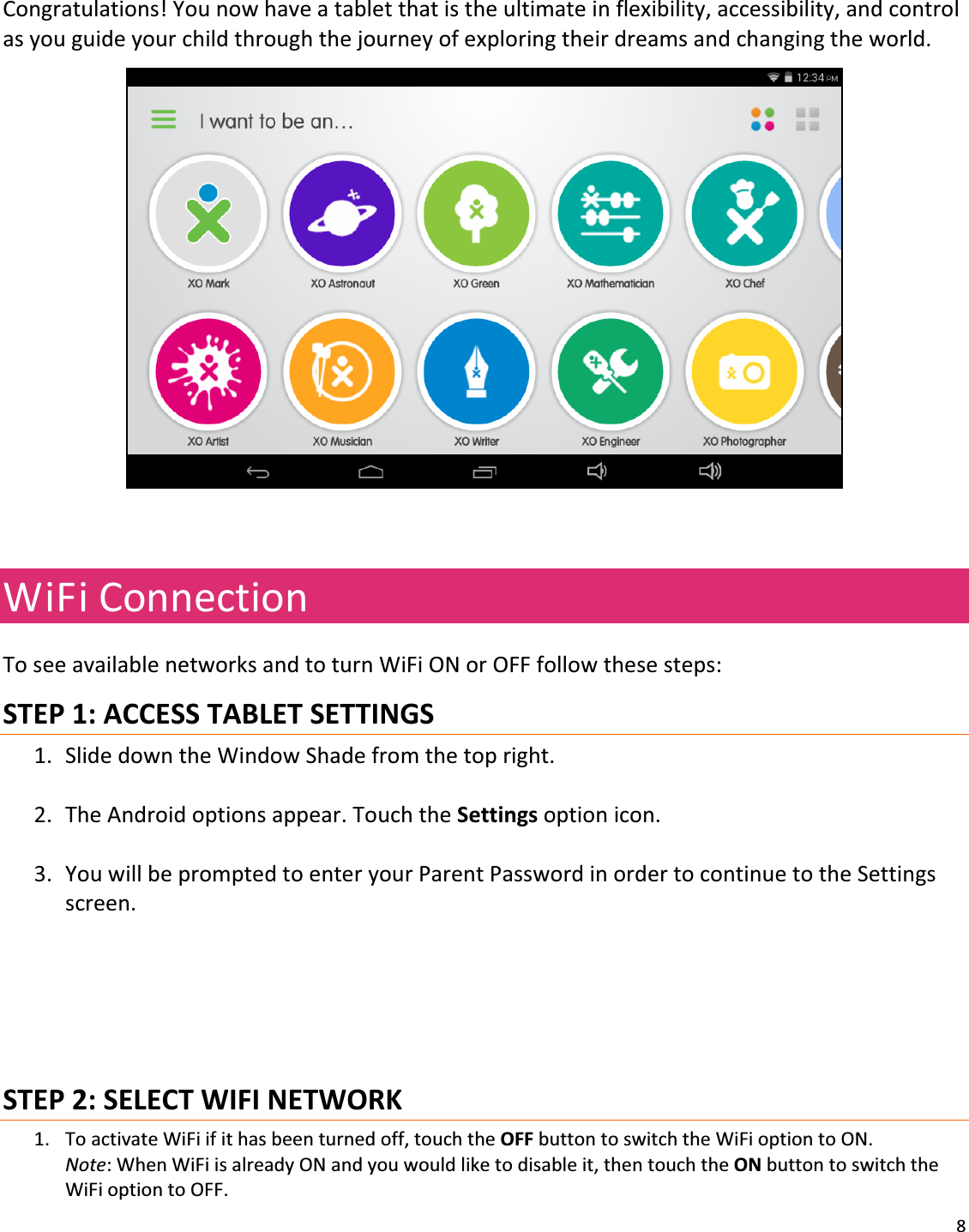 8Congratulations!Younowhaveatabletthatistheultimateinflexibility,accessibility,andcontrolasyouguideyourchildthroughthejourneyofexploringtheirdreamsandchangingtheworld.WiFiConnectionToseeavailablenetworksandtoturnWiFiONorOFFfollowthesesteps:STEP1:ACCESSTABLETSETTINGS1. SlidedowntheWindowShadefromthetopright.2. TheAndroidoptionsappear.TouchtheSettingsoptionicon.3. YouwillbepromptedtoenteryourParentPasswordinordertocontinuetotheSettingsscreen.STEP2:SELECTWIFINETWORK1. ToactivateWiFiifithasbeenturnedoff,touchtheOFFbuttontoswitchtheWiFioptiontoON.Note:WhenWiFiisalreadyONandyouwouldliketodisableit,thentouchtheONbuttontoswitchtheWiFioptiontoOFF.