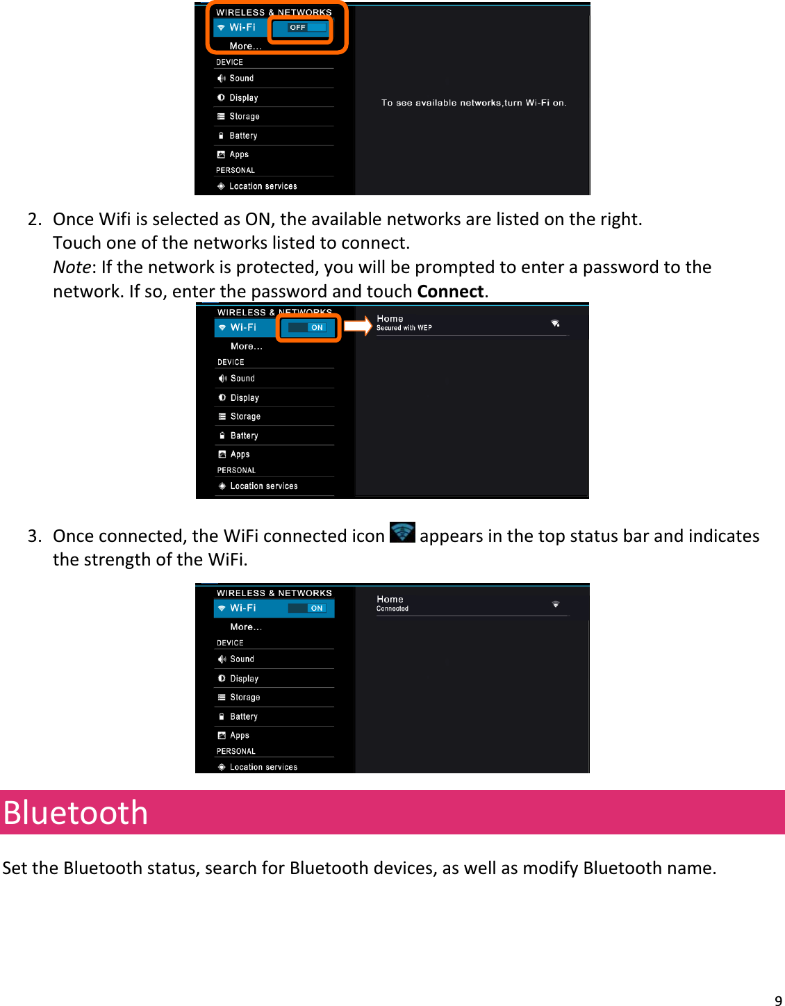 92. OnceWifiisselectedasON,theavailablenetworksarelistedontheright.Touchoneofthenetworkslistedtoconnect.Note:Ifthenetworkisprotected,youwillbepromptedtoenterapasswordtothenetwork.Ifso,enterthepasswordandtouchConnect.3. Onceconnected,theWiFiconnectediconappearsinthetopstatusbarandindicatesthestrengthoftheWiFi.BluetoothSettheBluetoothstatus,searchforBluetoothdevices,aswellasmodifyBluetoothname.