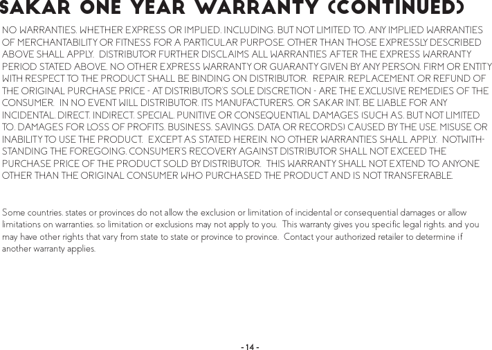 4NO WARRANTIES, WHETHER EXPRESS OR IMPLIED, INCLUDING, BUT NOT LIMITED TO, ANY IMPLIED WARRANTIES OF MERCHANTABILITY OR FITNESS FOR A PARTICULAR PURPOSE, OTHER THAN THOSE EXPRESSLY DESCRIBED ABOVE SHALL APPLY.  DISTRIBUTOR FURTHER DISCLAIMS ALL WARRANTIES AFTER THE EXPRESS WARRANTY PERIOD STATED ABOVE. NO OTHER EXPRESS WARRANTY OR GUARANTY GIVEN BY ANY PERSON, FIRM OR ENTITY WITH RESPECT TO THE PRODUCT SHALL BE BINDING ON DISTRIBUTOR.  REPAIR, REPLACEMENT, OR REFUND OF THE ORIGINAL PURCHASE PRICE - AT DISTRIBUTOR’S SOLE DISCRETION - ARE THE EXCLUSIVE REMEDIES OF THE CONSUMER.  IN NO EVENT WILL DISTRIBUTOR, ITS MANUFACTURERS, OR SAKAR INT. BE LIABLE FOR ANY INCIDENTAL, DIRECT, INDIRECT, SPECIAL, PUNITIVE OR CONSEQUENTIAL DAMAGES (SUCH AS, BUT NOT LIMITED TO, DAMAGES FOR LOSS OF PROFITS, BUSINESS, SAVINGS, DATA OR RECORDS) CAUSED BY THE USE, MISUSE OR INABILITY TO USE THE PRODUCT.  EXCEPT AS STATED HEREIN, NO OTHER WARRANTIES SHALL APPLY.  NOTWITH-STANDING THE FOREGOING, CONSUMER’S RECOVERY AGAINST DISTRIBUTOR SHALL NOT EXCEED THE PURCHASE PRICE OF THE PRODUCT SOLD BY DISTRIBUTOR.  THIS WARRANTY SHALL NOT EXTEND TO ANYONE OTHER THAN THE ORIGINAL CONSUMER WHO PURCHASED THE PRODUCT AND IS NOT TRANSFERABLE.  Some countries, states or provinces do not allow the exclusion or limitation of incidental or consequential damages or allow limitations on warranties, so limitation or exclusions may not apply to you.  This warranty gives you specific legal rights, and you may have other rights that vary from state to state or province to province.  Contact your authorized retailer to determine if another warranty applies.  ÍßÕßÎ Ñ²» Ç»¿® É¿®®¿²¬§ ø½±²¬·²«»¼÷