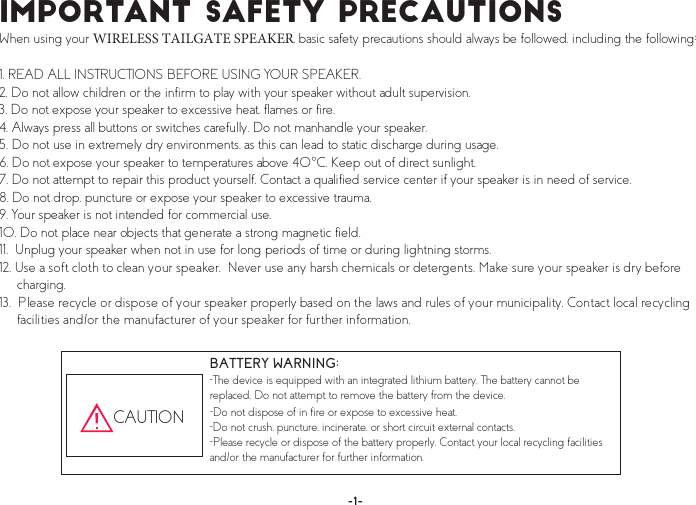 ×³°±®¬¿²¬ Í¿º»¬§ Ð®»½¿«¬·±²- When using your WIRELESS TAILGATE SPEAKER, basic safety precautions should always be followed, including the following:1. READ ALL INSTRUCTIONS BEFORE USING YOUR SPEAKER.2. Do not allow children or the infirm to play with your speaker without adult supervision.3. Do not expose your speaker to excessive heat, flames or fire.4. Always press all buttons or switches carefully. Do not manhandle your speaker.5. Do not use in extremely dry environments, as this can lead to static discharge during usage.6. Do not expose your speaker to temperatures above 40°C. Keep out of direct sunlight.7. Do not attempt to repair this product yourself. Contact a qualified service center if your speaker is in need of service.8. Do not drop, puncture or expose your speaker to excessive trauma.9.Your speaker is not intended for commercial use.10. Do not place near objects that generate a strong magnetic field.11.  Unplug your speaker when not in use for long periods of time or during lightning storms.12. Use a soft cloth to clean your speaker.  Never use any harsh chemicals or detergents. Make sure your speaker is dry before charging.13.  Please recycle or dispose of your speaker properly based on the laws and rules of your municipality. Contact local recycling facilities and/or the manufacturer of your speaker for further information.BATTERY WARNING:-The device is equipped with an integrated lithium battery. The battery cannot be replaced. Do not attempt to remove the battery from the device.-Do not dispose of in fire or expose to excessive heat.-Do not crush, puncture, incinerate, or short circuit external contacts.-Please recycle or dispose of the battery properly. Contact your local recycling facilities and/or the manufacturer for further information. CAUTION