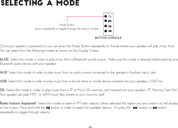 Í»´»½¬·²¹ ¿ Ó±¼»BUTTON CONSOLEMode Button(press repeatedly to toggle through the various modes)Once your speaker is powered on, you can press the Mode Button repeatedly to choose where your speaker will play music from.  You can select from the following modes as shown on the Display Screen:bLUE: Select this mode in order to play music from a Bluetooth sound source.  Make sure this mode is selected before pairing your Bluetooth audio device with your speaker.AUX: Select this mode in order to play music from an audio source connected to the speaker’s Auxiliary Input Jack, USB: Select this mode in order to play music from a thumb drive or similar device inserted into your speaker’s USB Port.SD: Select this mode in order to play music from a TF or Micro SD memory card inserted into your speaker’s TF Memory Card Slot.  Your speaker can play .MP3,  or .WAV music files stored on your memory card.Radio (station displayed): Select this mode to listen to FM radio stations. When selected, the station you are tuned in to will display on the screen. Press and hold the       button in order to search for available stations.  Or press the         button, or       button repeatedly to toggle through stations. 