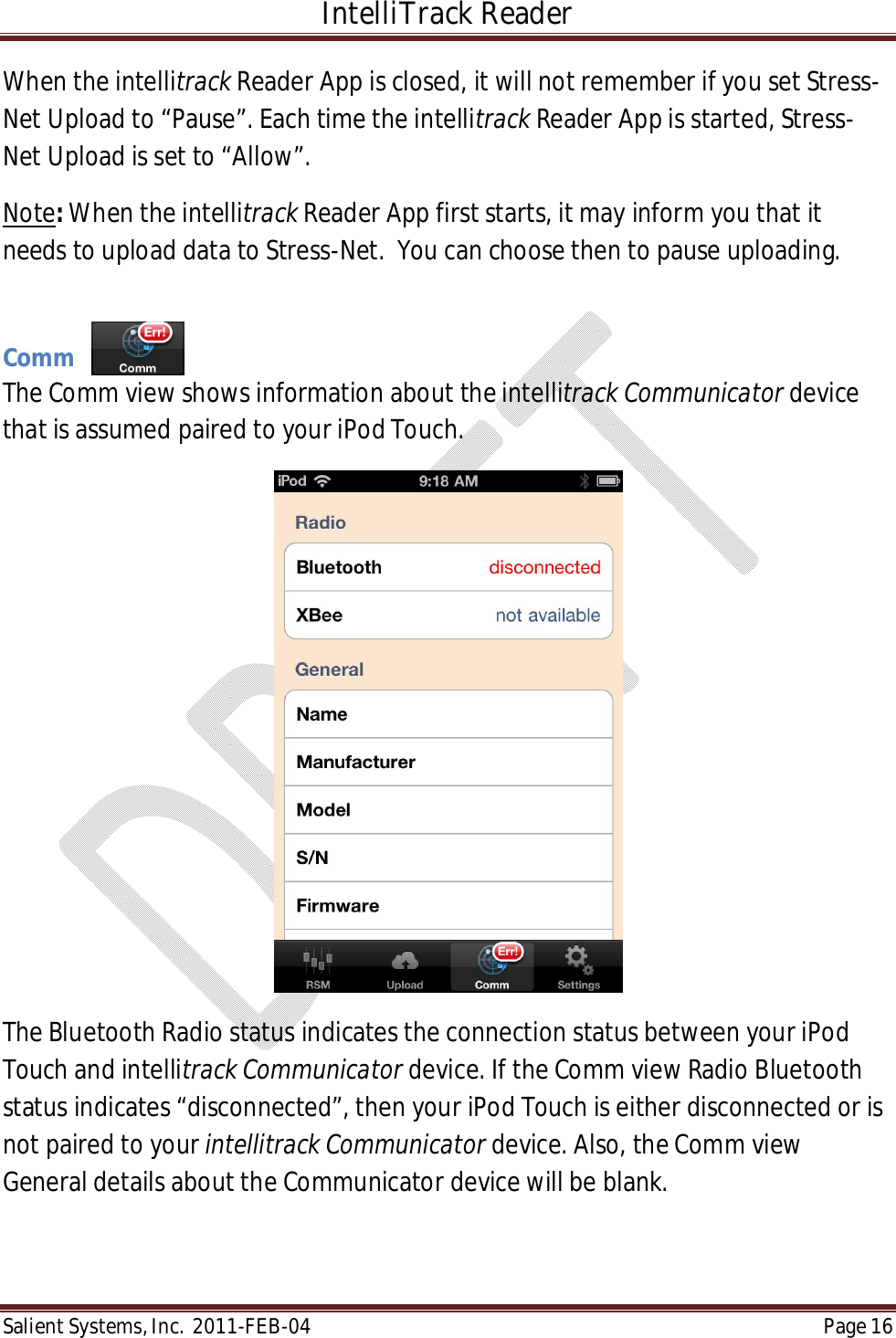 IntelliTrack Reader  Salient Systems, Inc.  2011-FEB-04 Page 16  When the intellitrack Reader App is closed, it will not remember if you set Stress-Net Upload to “Pause”. Each time the intellitrack Reader App is started, Stress-Net Upload is set to “Allow”. Note: When the intellitrack Reader App first starts, it may inform you that it needs to upload data to Stress-Net.  You can choose then to pause uploading.  Comm The Comm view shows information about the intellitrack Communicator device that is assumed paired to your iPod Touch.    The Bluetooth Radio status indicates the connection status between your iPod Touch and intellitrack Communicator device. If the Comm view Radio Bluetooth status indicates “disconnected”, then your iPod Touch is either disconnected or is not paired to your intellitrack Communicator device. Also, the Comm view General details about the Communicator device will be blank. 