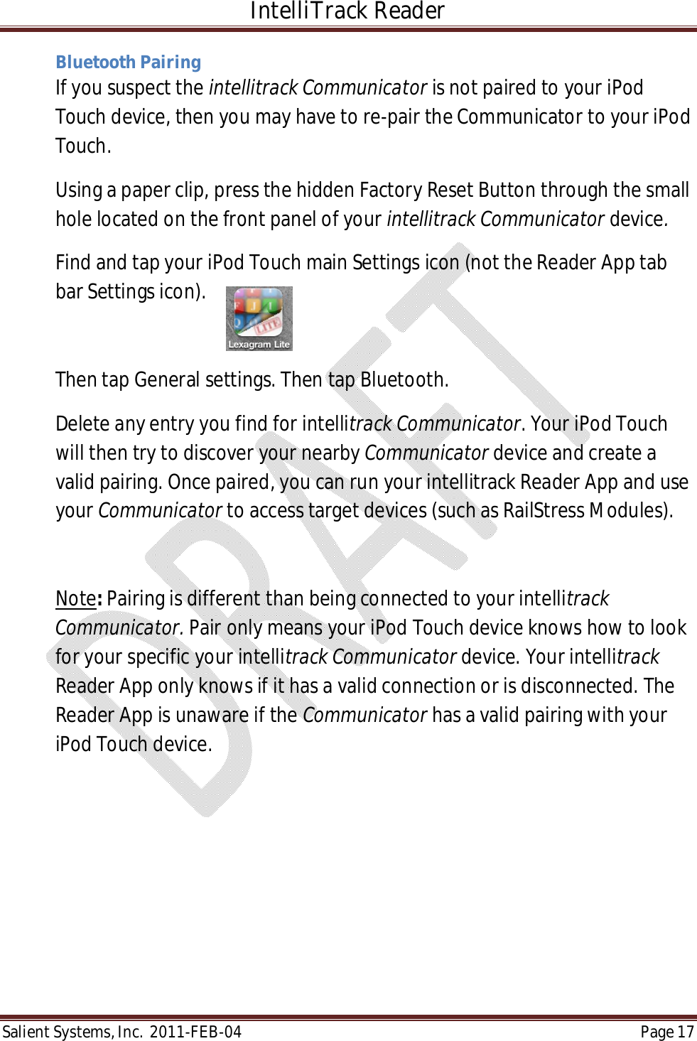 IntelliTrack Reader  Salient Systems, Inc.  2011-FEB-04 Page 17  Bluetooth Pairing If you suspect the intellitrack Communicator is not paired to your iPod Touch device, then you may have to re-pair the Communicator to your iPod Touch.  Using a paper clip, press the hidden Factory Reset Button through the small hole located on the front panel of your intellitrack Communicator device. Find and tap your iPod Touch main Settings icon (not the Reader App tab bar Settings icon).   Then tap General settings. Then tap Bluetooth. Delete any entry you find for intellitrack Communicator. Your iPod Touch will then try to discover your nearby Communicator device and create a valid pairing. Once paired, you can run your intellitrack Reader App and use your Communicator to access target devices (such as RailStress Modules).  Note: Pairing is different than being connected to your intellitrack Communicator. Pair only means your iPod Touch device knows how to look for your specific your intellitrack Communicator device. Your intellitrack Reader App only knows if it has a valid connection or is disconnected. The Reader App is unaware if the Communicator has a valid pairing with your iPod Touch device. 
