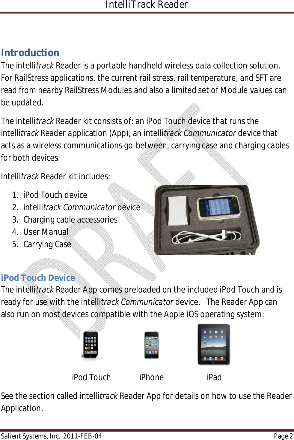 IntelliTrack Reader  Salient Systems, Inc.  2011-FEB-04 Page 2   Introduction The intellitrack Reader is a portable handheld wireless data collection solution.  For RailStress applications, the current rail stress, rail temperature, and SFT are read from nearby RailStress Modules and also a limited set of Module values can be updated.  The intellitrack Reader kit consists of: an iPod Touch device that runs the intellitrack Reader application (App), an intellitrack Communicator device that acts as a wireless communications go-between, carrying case and charging cables for both devices.  Intellitrack Reader kit includes: 1. iPod Touch device 2. intellitrack Communicator device 3. Charging cable accessories 4. User Manual 5. Carrying Case  iPod Touch Device The intellitrack Reader App comes preloaded on the included iPod Touch and is ready for use with the intellitrack Communicator device.   The Reader App can also run on most devices compatible with the Apple iOS operating system:    iPod Touch    iPhone    iPad See the section called intellitrack Reader App for details on how to use the Reader Application.