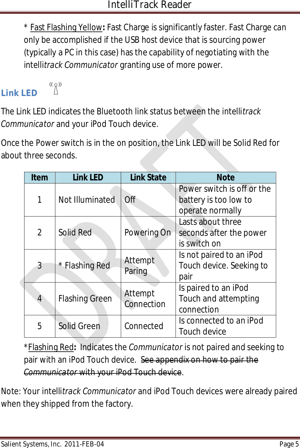 IntelliTrack Reader  Salient Systems, Inc.  2011-FEB-04 Page 5  * Fast Flashing Yellow: Fast Charge is significantly faster. Fast Charge can only be accomplished if the USB host device that is sourcing power (typically a PC in this case) has the capability of negotiating with the intellitrack Communicator granting use of more power.  Link LED        The Link LED indicates the Bluetooth link status between the intellitrack Communicator and your iPod Touch device. Once the Power switch is in the on position, the Link LED will be Solid Red for about three seconds.       *Flashing Red:  Indicates the Communicator is not paired and seeking to pair with an iPod Touch device.  See appendix on how to pair the Communicator with your iPod Touch device.  Note: Your intellitrack Communicator and iPod Touch devices were already paired when they shipped from the factory.  Item  Link LED  Link State  Note 1  Not Illuminated  Off  Power switch is off or the battery is too low to operate normally 2  Solid Red  Powering On Lasts about three seconds after the power is switch on 3  * Flashing Red  Attempt Paring Is not paired to an iPod Touch device. Seeking to pair 4  Flashing Green  Attempt Connection Is paired to an iPod Touch and attempting connection 5  Solid Green  Connected  Is connected to an iPod Touch device 