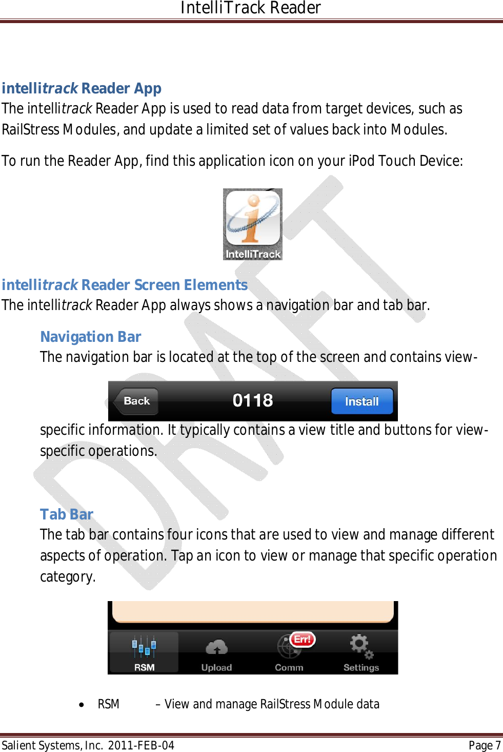 IntelliTrack Reader  Salient Systems, Inc.  2011-FEB-04 Page 7   intellitrack Reader App The intellitrack Reader App is used to read data from target devices, such as RailStress Modules, and update a limited set of values back into Modules. To run the Reader App, find this application icon on your iPod Touch Device:       intellitrack Reader Screen Elements The intellitrack Reader App always shows a navigation bar and tab bar.    Navigation Bar The navigation bar is located at the top of the screen and contains view-specific information. It typically contains a view title and buttons for view-specific operations.  Tab Bar The tab bar contains four icons that are used to view and manage different aspects of operation. Tap an icon to view or manage that specific operation category.   RSM  – View and manage RailStress Module data 