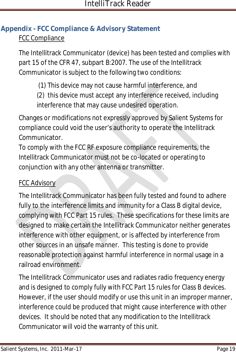 IntelliTrack Reader  Salient Systems, Inc.  2011-Mar-17 Page 19  Appendix - FCC Compliance &amp; Advisory Statement FCC Compliance The Intellitrack Communicator (device) has been tested and complies with part 15 of the CFR 47, subpart B:2007. The use of the Intellitrack Communicator is subject to the following two conditions:    (1) This device may not cause harmful interference, and  (2)  this device must accept any interference received, including interference that may cause undesired operation. Changes or modifications not expressly approved by Salient Systems for compliance could void the user’s authority to operate the Intellitrack Communicator. To comply with the FCC RF exposure compliance requirements, the Intellitrack Communicator must not be co-located or operating to conjunction with any other antenna or transmitter. FCC Advisory The Intellitrack Communicator has been fully tested and found to adhere fully to the interference limits and immunity for a Class B digital device, complying with FCC Part 15 rules.  These specifications for these limits are designed to make certain the Intellitrack Communicator neither generates interference with other equipment, or is affected by interference from other sources in an unsafe manner.  This testing is done to provide reasonable protection against harmful interference in normal usage in a railroad environment.    The Intellitrack Communicator uses and radiates radio frequency energy and is designed to comply fully with FCC Part 15 rules for Class B devices. However, if the user should modify or use this unit in an improper manner, interference could be produced that might cause interference with other devices.  It should be noted that any modification to the Intellitrack Communicator will void the warranty of this unit.  