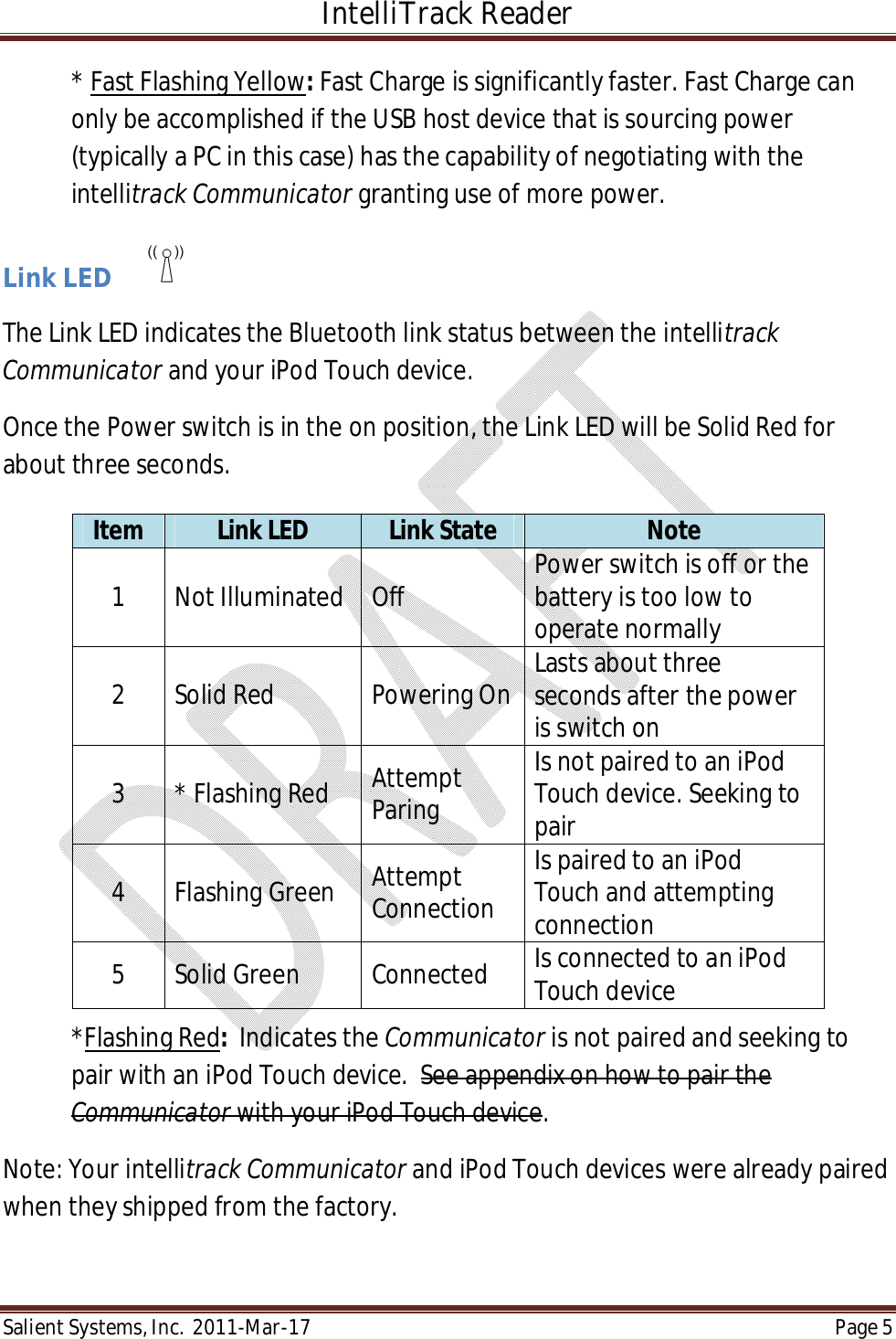 IntelliTrack Reader  Salient Systems, Inc.  2011-Mar-17 Page 5  * Fast Flashing Yellow: Fast Charge is significantly faster. Fast Charge can only be accomplished if the USB host device that is sourcing power (typically a PC in this case) has the capability of negotiating with the intellitrack Communicator granting use of more power.  Link LED        The Link LED indicates the Bluetooth link status between the intellitrack Communicator and your iPod Touch device. Once the Power switch is in the on position, the Link LED will be Solid Red for about three seconds.       *Flashing Red:  Indicates the Communicator is not paired and seeking to pair with an iPod Touch device.  See appendix on how to pair the Communicator with your iPod Touch device.  Note: Your intellitrack Communicator and iPod Touch devices were already paired when they shipped from the factory.  Item  Link LED  Link State  Note 1  Not Illuminated  Off  Power switch is off or the battery is too low to operate normally 2  Solid Red  Powering On Lasts about three seconds after the power is switch on 3  * Flashing Red  Attempt Paring Is not paired to an iPod Touch device. Seeking to pair 4  Flashing Green  Attempt Connection Is paired to an iPod Touch and attempting connection 5  Solid Green  Connected  Is connected to an iPod Touch device 