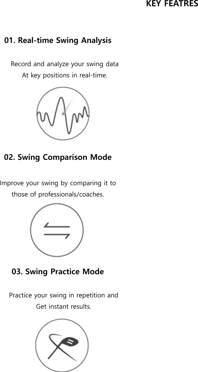 KEY FEATRES   01. Real-time Swing Analysis  Record and analyze your swing data At key positions in real-time.  02. Swing Comparison Mode  Improve your swing by comparing it to those of professionals/coaches.  03. Swing Practice Mode  Practice your swing in repetition and Get instant results.       