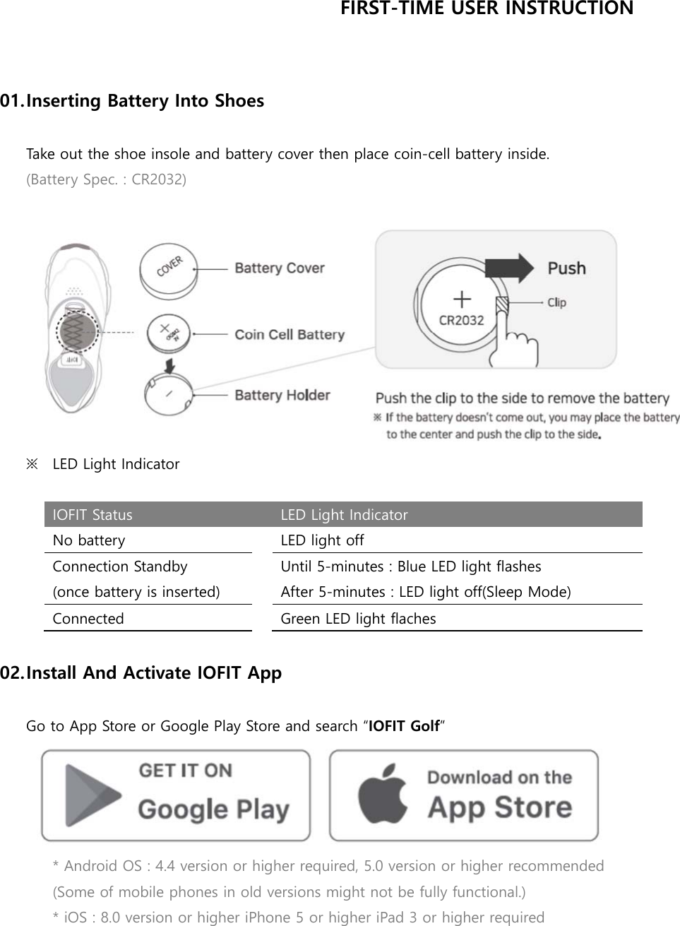 FIRST-TIME USER INSTRUCTION   01. Inserting Battery Into Shoes  Take out the shoe insole and battery cover then place coin-cell battery inside. (Battery Spec. : CR2032)   ※ LED Light Indicator  IOFIT Status  LED Light Indicator No battery  LED light off Connection Standby (once battery is inserted) Until 5-minutes : Blue LED light flashes After 5-minutes : LED light off(Sleep Mode) Connected  Green LED light flaches  02. Install And Activate IOFIT App  Go to App Store or Google Play Store and search “IOFIT Golf”  * Android OS : 4.4 version or higher required, 5.0 version or higher recommended (Some of mobile phones in old versions might not be fully functional.) * iOS : 8.0 version or higher iPhone 5 or higher iPad 3 or higher required   