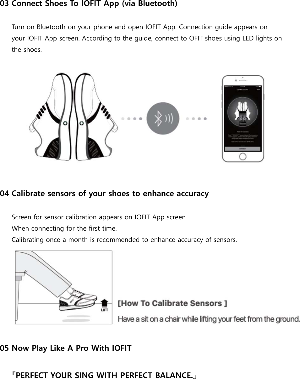 03 Connect Shoes To IOFIT App (via Bluetooth)  Turn on Bluetooth on your phone and open IOFIT App. Connection guide appears on your IOFIT App screen. According to the guide, connect to OFIT shoes using LED lights on the shoes.  04 Calibrate sensors of your shoes to enhance accuracy  Screen for sensor calibration appears on IOFIT App screen When connecting for the first time. Calibrating once a month is recommended to enhance accuracy of sensors.   05 Now Play Like A Pro With IOFIT  『PERFECT YOUR SING WITH PERFECT BALANCE.』      