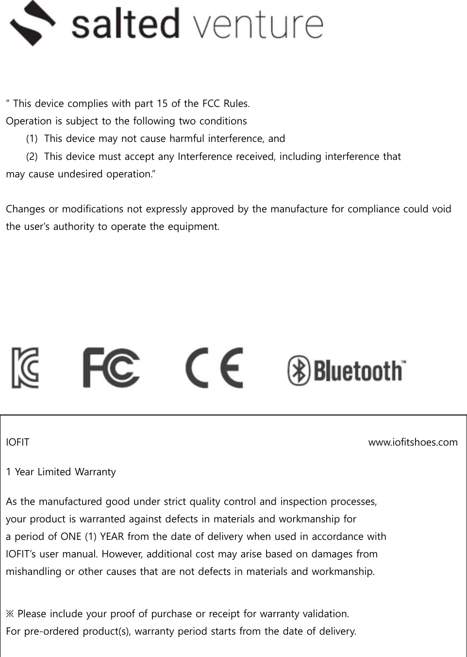    “ This device complies with part 15 of the FCC Rules. Operation is subject to the following two conditions (1) This device may not cause harmful interference, and (2) This device must accept any Interference received, including interference that may cause undesired operation.”  Changes or modifications not expressly approved by the manufacture for compliance could void the user&apos;s authority to operate the equipment.          IOFIT                                                                   www.iofitshoes.com 1 Year Limited Warranty  As the manufactured good under strict quality control and inspection processes, your product is warranted against defects in materials and workmanship for a period of ONE (1) YEAR from the date of delivery when used in accordance with IOFIT’s user manual. However, additional cost may arise based on damages from mishandling or other causes that are not defects in materials and workmanship.   ※ Please include your proof of purchase or receipt for warranty validation. For pre-ordered product(s), warranty period starts from the date of delivery.   