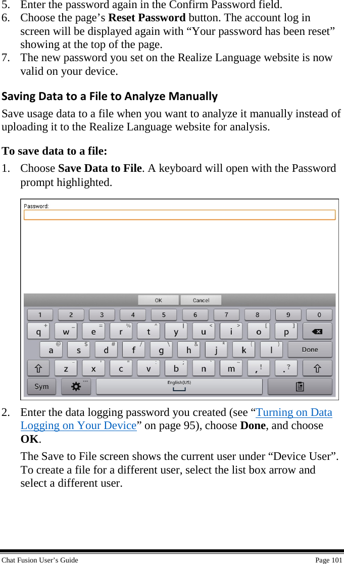  Chat Fusion User’s Guide    Page 101 5. Enter the password again in the Confirm Password field. 6. Choose the page’s Reset Password button. The account log in screen will be displayed again with “Your password has been reset” showing at the top of the page. 7. The new password you set on the Realize Language website is now valid on your device. Saving Data to a File to Analyze Manually Save usage data to a file when you want to analyze it manually instead of uploading it to the Realize Language website for analysis. To save data to a file: 1. Choose Save Data to File. A keyboard will open with the Password prompt highlighted.  2. Enter the data logging password you created (see “Turning on Data Logging on Your Device” on page 95), choose Done, and choose OK. The Save to File screen shows the current user under “Device User”. To create a file for a different user, select the list box arrow and select a different user. 