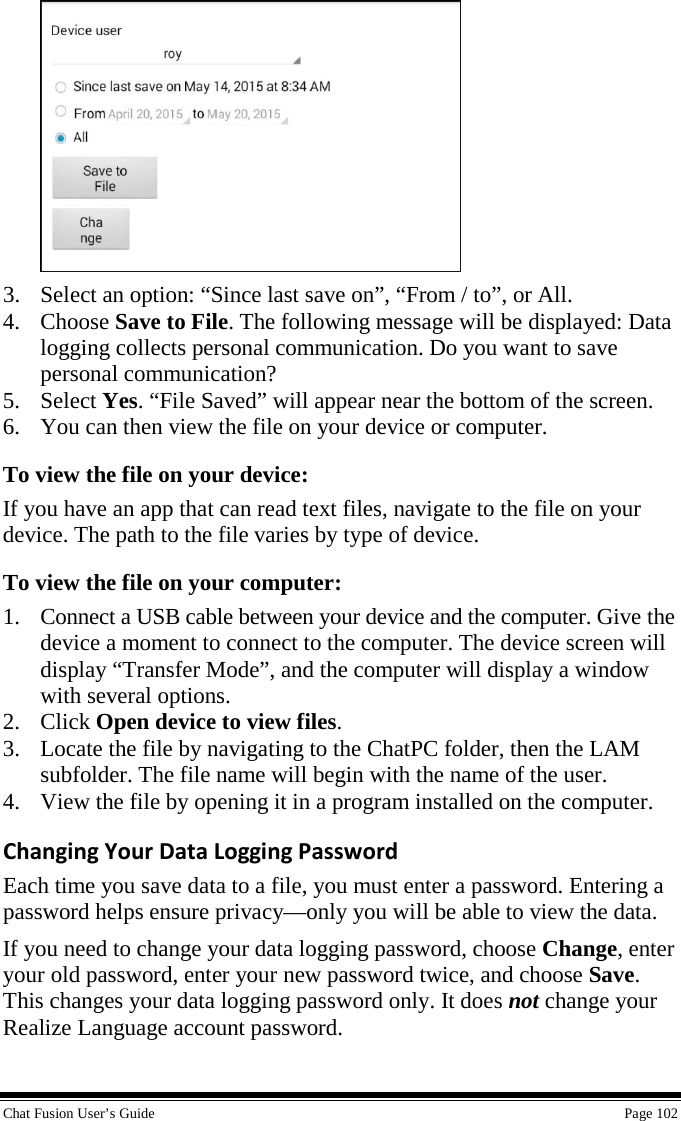  Chat Fusion User’s Guide    Page 102  3. Select an option: “Since last save on”, “From / to”, or All. 4. Choose Save to File. The following message will be displayed: Data logging collects personal communication. Do you want to save personal communication? 5. Select Yes. “File Saved” will appear near the bottom of the screen. 6. You can then view the file on your device or computer. To view the file on your device: If you have an app that can read text files, navigate to the file on your device. The path to the file varies by type of device. To view the file on your computer:  1. Connect a USB cable between your device and the computer. Give the device a moment to connect to the computer. The device screen will display “Transfer Mode”, and the computer will display a window with several options. 2. Click Open device to view files. 3. Locate the file by navigating to the ChatPC folder, then the LAM subfolder. The file name will begin with the name of the user. 4. View the file by opening it in a program installed on the computer.  Changing Your Data Logging Password Each time you save data to a file, you must enter a password. Entering a password helps ensure privacy—only you will be able to view the data. If you need to change your data logging password, choose Change, enter your old password, enter your new password twice, and choose Save. This changes your data logging password only. It does not change your Realize Language account password. 