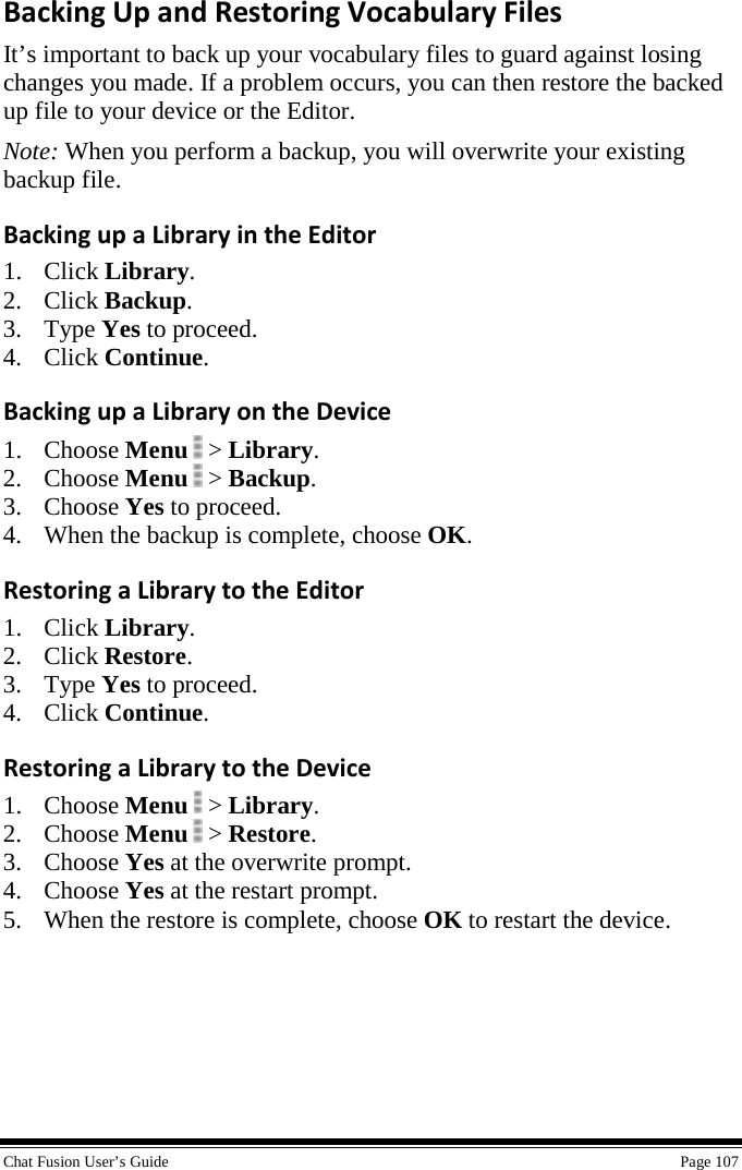  Chat Fusion User’s Guide    Page 107 Backing Up and Restoring Vocabulary Files It’s important to back up your vocabulary files to guard against losing changes you made. If a problem occurs, you can then restore the backed up file to your device or the Editor. Note: When you perform a backup, you will overwrite your existing backup file. Backing up a Library in the Editor 1. Click Library. 2. Click Backup. 3. Type Yes to proceed.  4. Click Continue. Backing up a Library on the Device 1. Choose Menu   &gt; Library. 2. Choose Menu  &gt; Backup. 3. Choose Yes to proceed. 4. When the backup is complete, choose OK. Restoring a Library to the Editor 1. Click Library. 2. Click Restore. 3. Type Yes to proceed. 4. Click Continue. Restoring a Library to the Device 1. Choose Menu   &gt; Library. 2. Choose Menu  &gt; Restore. 3. Choose Yes at the overwrite prompt. 4. Choose Yes at the restart prompt. 5. When the restore is complete, choose OK to restart the device. 