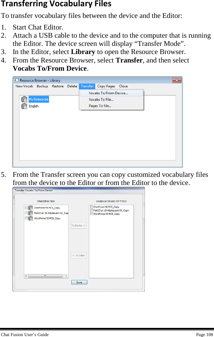  Chat Fusion User’s Guide    Page 108 Transferring Vocabulary Files To transfer vocabulary files between the device and the Editor: 1. Start Chat Editor. 2. Attach a USB cable to the device and to the computer that is running the Editor. The device screen will display “Transfer Mode”. 3. In the Editor, select Library to open the Resource Browser. 4. From the Resource Browser, select Transfer, and then select Vocabs To/From Device.  5. From the Transfer screen you can copy customized vocabulary files from the device to the Editor or from the Editor to the device.   