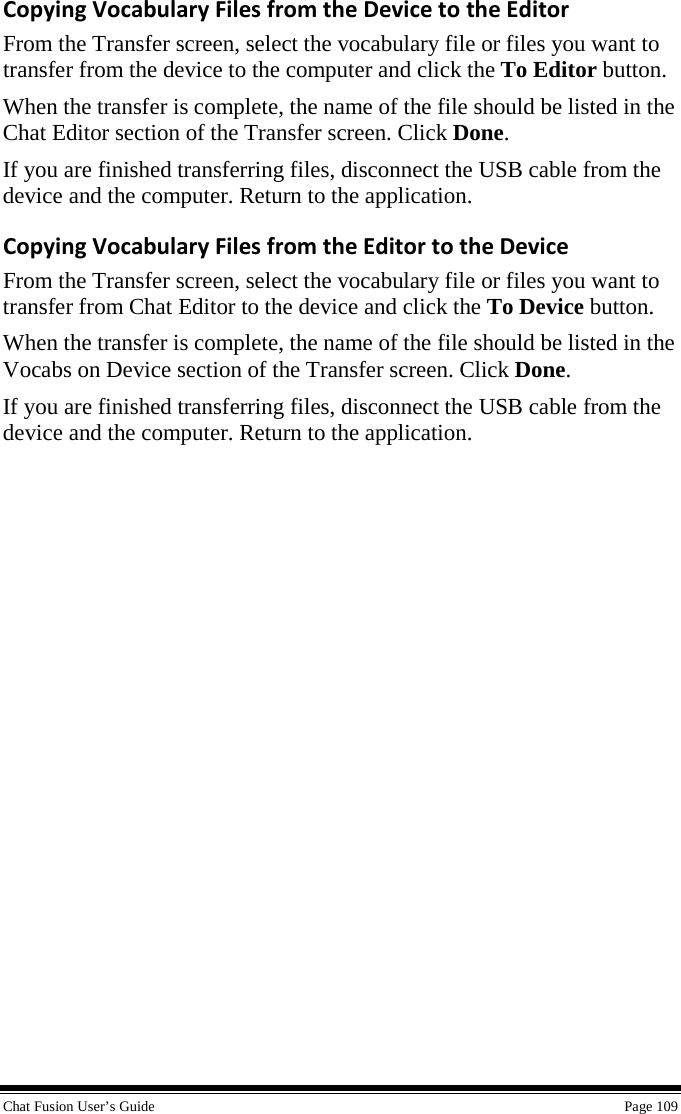  Chat Fusion User’s Guide    Page 109 Copying Vocabulary Files from the Device to the Editor From the Transfer screen, select the vocabulary file or files you want to transfer from the device to the computer and click the To Editor button.  When the transfer is complete, the name of the file should be listed in the Chat Editor section of the Transfer screen. Click Done. If you are finished transferring files, disconnect the USB cable from the device and the computer. Return to the application. Copying Vocabulary Files from the Editor to the Device From the Transfer screen, select the vocabulary file or files you want to transfer from Chat Editor to the device and click the To Device button. When the transfer is complete, the name of the file should be listed in the Vocabs on Device section of the Transfer screen. Click Done. If you are finished transferring files, disconnect the USB cable from the device and the computer. Return to the application. 