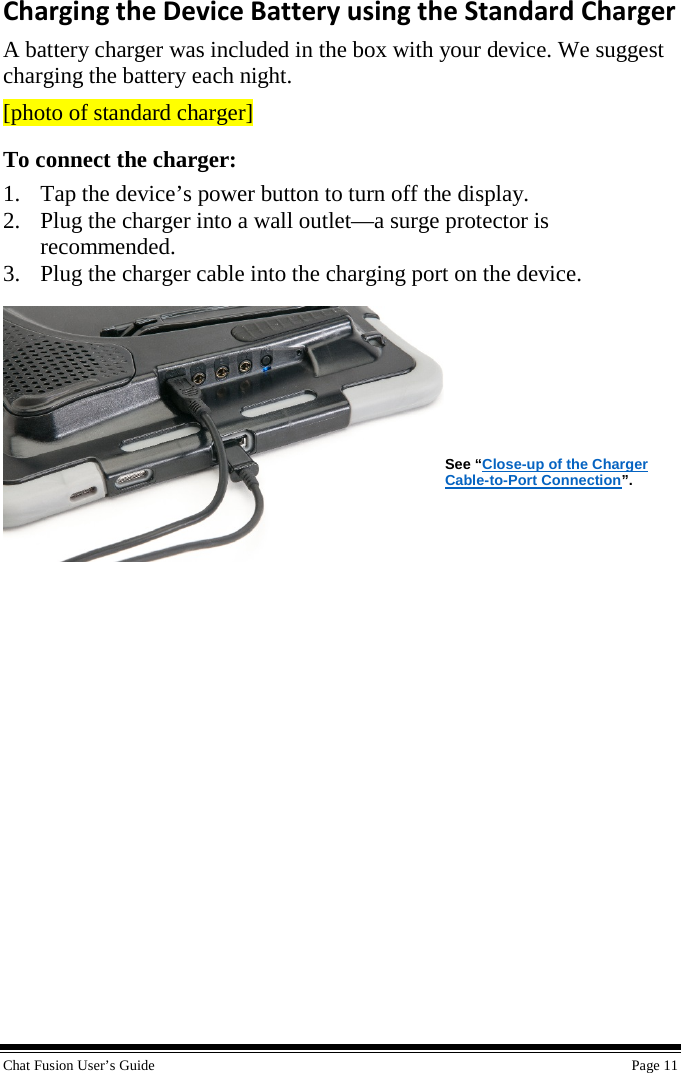  Chat Fusion User’s Guide    Page 11 Charging the Device Battery using the Standard Charger A battery charger was included in the box with your device. We suggest charging the battery each night. [photo of standard charger] To connect the charger: 1. Tap the device’s power button to turn off the display. 2. Plug the charger into a wall outlet—a surge protector is recommended. 3. Plug the charger cable into the charging port on the device.       See “Close-up of the Charger Cable-to-Port Connection”.             