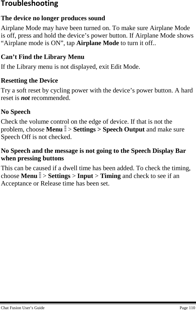  Chat Fusion User’s Guide    Page 110 Troubleshooting The device no longer produces sound Airplane Mode may have been turned on. To make sure Airplane Mode is off, press and hold the device’s power button. If Airplane Mode shows “Airplane mode is ON”, tap Airplane Mode to turn it off.. Can’t Find the Library Menu If the Library menu is not displayed, exit Edit Mode. Resetting the Device Try a soft reset by cycling power with the device’s power button. A hard reset is not recommended. No Speech Check the volume control on the edge of device. If that is not the problem, choose Menu  &gt; Settings &gt; Speech Output and make sure Speech Off is not checked. No Speech and the message is not going to the Speech Display Bar when pressing buttons This can be caused if a dwell time has been added. To check the timing, choose Menu  &gt; Settings &gt; Input &gt; Timing and check to see if an Acceptance or Release time has been set. 