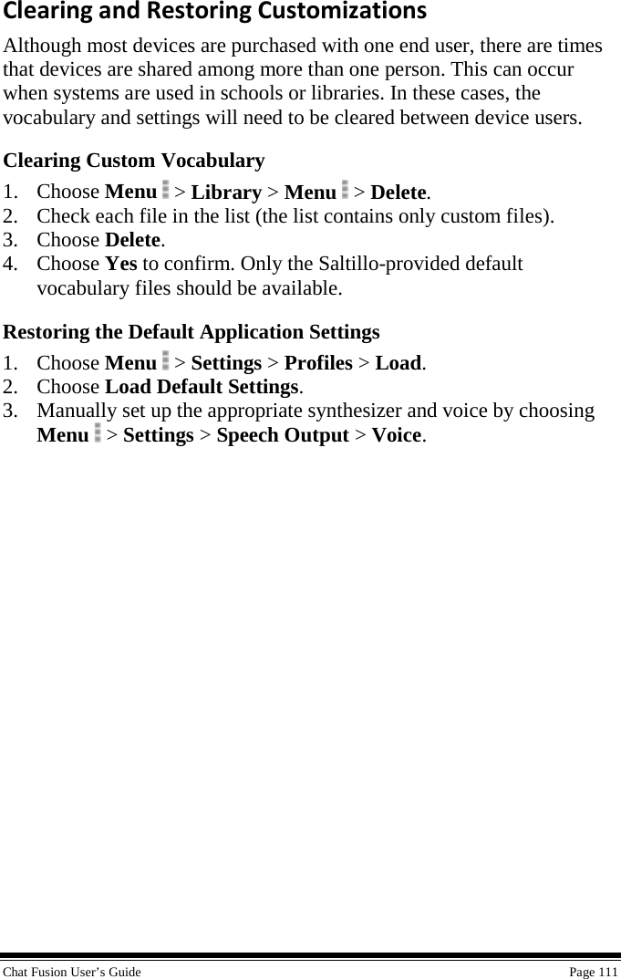  Chat Fusion User’s Guide    Page 111 Clearing and Restoring Customizations Although most devices are purchased with one end user, there are times that devices are shared among more than one person. This can occur when systems are used in schools or libraries. In these cases, the vocabulary and settings will need to be cleared between device users.   Clearing Custom Vocabulary 1. Choose Menu  &gt; Library &gt; Menu   &gt; Delete. 2. Check each file in the list (the list contains only custom files). 3. Choose Delete. 4. Choose Yes to confirm. Only the Saltillo-provided default vocabulary files should be available. Restoring the Default Application Settings 1. Choose Menu  &gt; Settings &gt; Profiles &gt; Load. 2. Choose Load Default Settings. 3. Manually set up the appropriate synthesizer and voice by choosing Menu  &gt; Settings &gt; Speech Output &gt; Voice. 