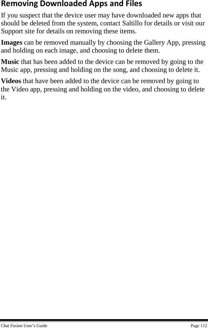  Chat Fusion User’s Guide    Page 112 Removing Downloaded Apps and Files If you suspect that the device user may have downloaded new apps that should be deleted from the system, contact Saltillo for details or visit our Support site for details on removing these items. Images can be removed manually by choosing the Gallery App, pressing and holding on each image, and choosing to delete them. Music that has been added to the device can be removed by going to the Music app, pressing and holding on the song, and choosing to delete it. Videos that have been added to the device can be removed by going to the Video app, pressing and holding on the video, and choosing to delete it. 