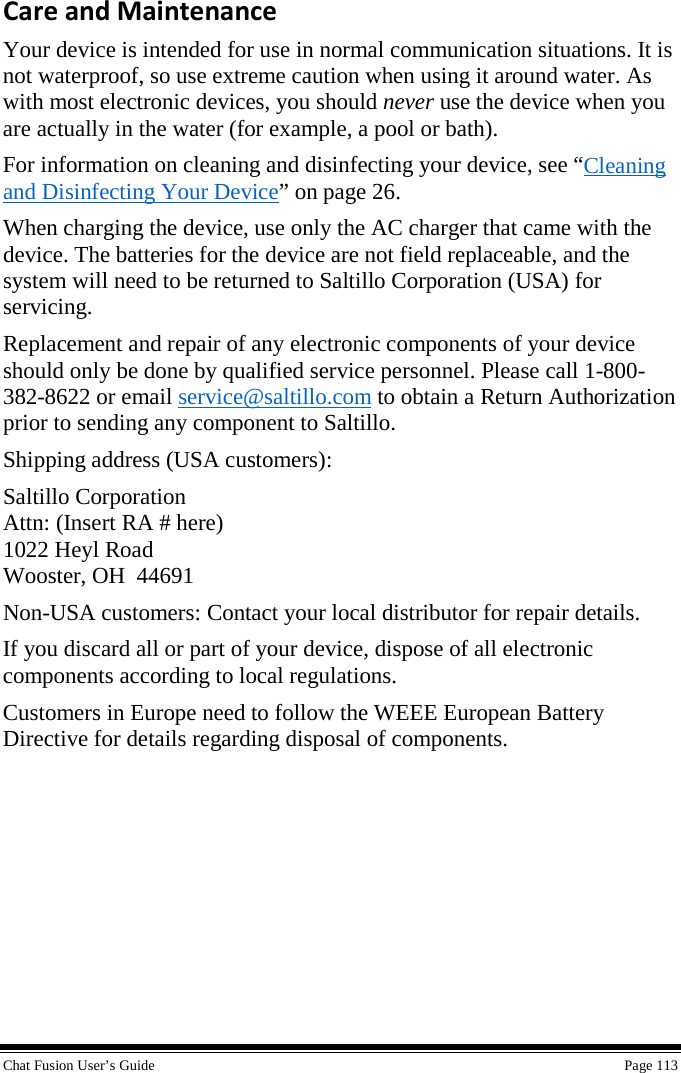  Chat Fusion User’s Guide    Page 113 Care and Maintenance Your device is intended for use in normal communication situations. It is not waterproof, so use extreme caution when using it around water. As with most electronic devices, you should never use the device when you are actually in the water (for example, a pool or bath). For information on cleaning and disinfecting your device, see “Cleaning and Disinfecting Your Device” on page 26. When charging the device, use only the AC charger that came with the device. The batteries for the device are not field replaceable, and the system will need to be returned to Saltillo Corporation (USA) for servicing.  Replacement and repair of any electronic components of your device should only be done by qualified service personnel. Please call 1-800-382-8622 or email service@saltillo.com to obtain a Return Authorization prior to sending any component to Saltillo. Shipping address (USA customers): Saltillo Corporation Attn: (Insert RA # here) 1022 Heyl Road Wooster, OH  44691 Non-USA customers: Contact your local distributor for repair details. If you discard all or part of your device, dispose of all electronic components according to local regulations. Customers in Europe need to follow the WEEE European Battery Directive for details regarding disposal of components. 