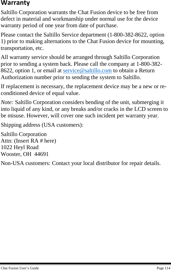  Chat Fusion User’s Guide    Page 114 Warranty Saltillo Corporation warrants the Chat Fusion device to be free from defect in material and workmanship under normal use for the device warranty period of one year from date of purchase.  Please contact the Saltillo Service department (1-800-382-8622, option 1) prior to making alternations to the Chat Fusion device for mounting, transportation, etc. All warranty service should be arranged through Saltillo Corporation prior to sending a system back. Please call the company at 1-800-382-8622, option 1, or email at service@saltillo.com to obtain a Return Authorization number prior to sending the system to Saltillo. If replacement is necessary, the replacement device may be a new or re-conditioned device of equal value. Note: Saltillo Corporation considers bending of the unit, submerging it into liquid of any kind, or any breaks and/or cracks in the LCD screen to be misuse. However, will cover one such incident per warranty year. Shipping address (USA customers): Saltillo Corporation Attn: (Insert RA # here) 1022 Heyl Road Wooster, OH  44691 Non-USA customers: Contact your local distributor for repair details.  