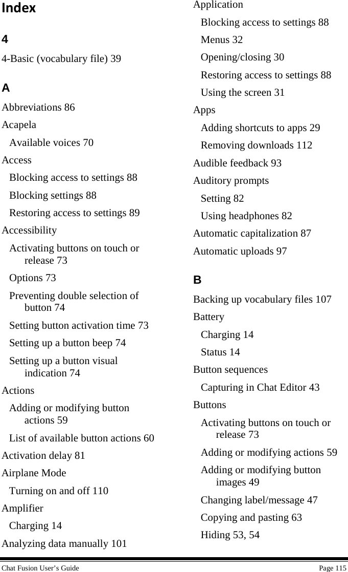  Chat Fusion User’s Guide    Page 115 Index 4 4-Basic (vocabulary file) 39 A Abbreviations 86 Acapela Available voices 70 Access Blocking access to settings 88 Blocking settings 88 Restoring access to settings 89 Accessibility Activating buttons on touch or release 73 Options 73 Preventing double selection of button 74 Setting button activation time 73 Setting up a button beep 74 Setting up a button visual indication 74 Actions Adding or modifying button actions 59 List of available button actions 60 Activation delay 81 Airplane Mode Turning on and off 110 Amplifier Charging 14 Analyzing data manually 101 Application Blocking access to settings 88 Menus 32 Opening/closing 30 Restoring access to settings 88 Using the screen 31 Apps Adding shortcuts to apps 29 Removing downloads 112 Audible feedback 93 Auditory prompts Setting 82 Using headphones 82 Automatic capitalization 87 Automatic uploads 97 B Backing up vocabulary files 107 Battery Charging 14 Status 14 Button sequences Capturing in Chat Editor 43 Buttons Activating buttons on touch or release 73 Adding or modifying actions 59 Adding or modifying button images 49 Changing label/message 47 Copying and pasting 63 Hiding 53, 54 