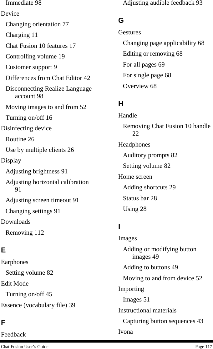  Chat Fusion User’s Guide    Page 117 Immediate 98 Device Changing orientation 77 Charging 11 Chat Fusion 10 features 17 Controlling volume 19 Customer support 9 Differences from Chat Editor 42 Disconnecting Realize Language account 98 Moving images to and from 52 Turning on/off 16 Disinfecting device Routine 26 Use by multiple clients 26 Display Adjusting brightness 91 Adjusting horizontal calibration 91 Adjusting screen timeout 91 Changing settings 91 Downloads Removing 112 E Earphones Setting volume 82 Edit Mode Turning on/off 45 Essence (vocabulary file) 39 F Feedback Adjusting audible feedback 93 G Gestures Changing page applicability 68 Editing or removing 68 For all pages 69 For single page 68 Overview 68 H Handle Removing Chat Fusion 10 handle 22 Headphones Auditory prompts 82 Setting volume 82 Home screen Adding shortcuts 29 Status bar 28 Using 28 I Images Adding or modifying button images 49 Adding to buttons 49 Moving to and from device 52 Importing Images 51 Instructional materials Capturing button sequences 43 Ivona 