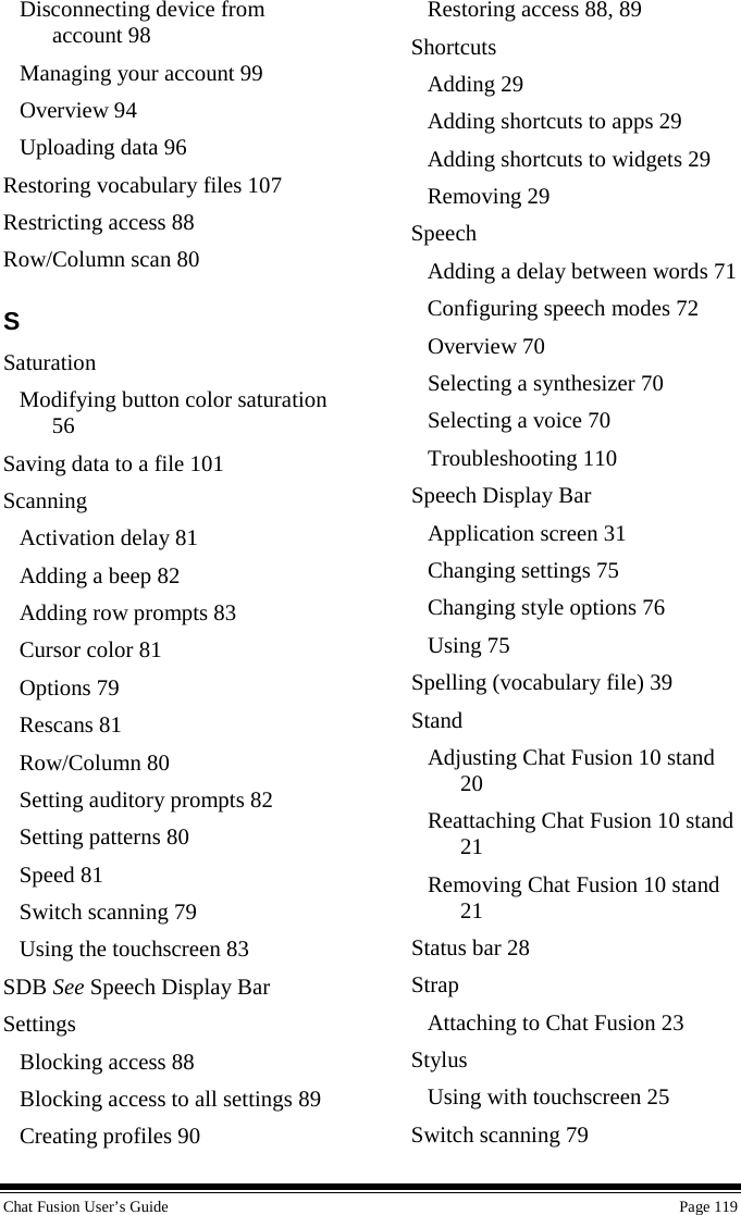  Chat Fusion User’s Guide    Page 119 Disconnecting device from account 98 Managing your account 99 Overview 94 Uploading data 96 Restoring vocabulary files 107 Restricting access 88 Row/Column scan 80 S Saturation Modifying button color saturation 56 Saving data to a file 101 Scanning Activation delay 81 Adding a beep 82 Adding row prompts 83 Cursor color 81 Options 79 Rescans 81 Row/Column 80 Setting auditory prompts 82 Setting patterns 80 Speed 81 Switch scanning 79 Using the touchscreen 83 SDB See Speech Display Bar Settings Blocking access 88 Blocking access to all settings 89 Creating profiles 90 Restoring access 88, 89 Shortcuts Adding 29 Adding shortcuts to apps 29 Adding shortcuts to widgets 29 Removing 29 Speech Adding a delay between words 71 Configuring speech modes 72 Overview 70 Selecting a synthesizer 70 Selecting a voice 70 Troubleshooting 110 Speech Display Bar Application screen 31 Changing settings 75 Changing style options 76 Using 75 Spelling (vocabulary file) 39 Stand Adjusting Chat Fusion 10 stand 20 Reattaching Chat Fusion 10 stand 21 Removing Chat Fusion 10 stand 21 Status bar 28 Strap Attaching to Chat Fusion 23 Stylus Using with touchscreen 25 Switch scanning 79 
