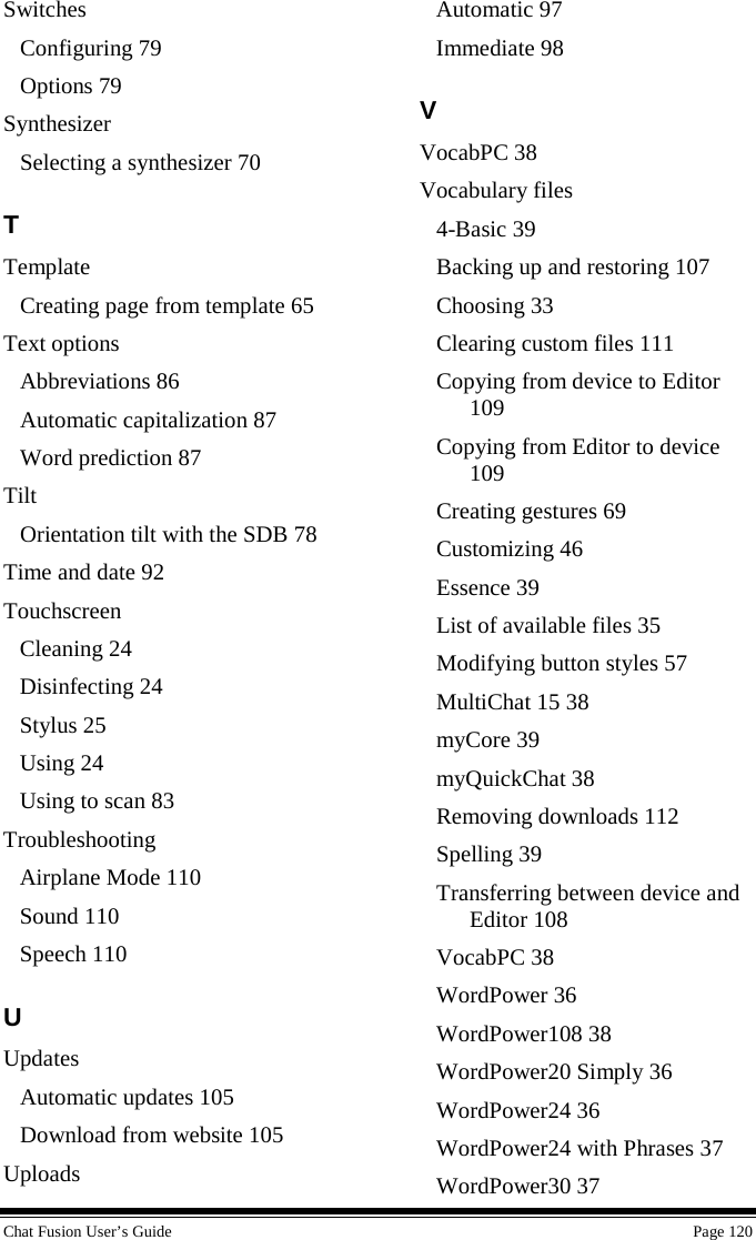  Chat Fusion User’s Guide    Page 120 Switches Configuring 79 Options 79 Synthesizer Selecting a synthesizer 70 T Template Creating page from template 65 Text options Abbreviations 86 Automatic capitalization 87 Word prediction 87 Tilt Orientation tilt with the SDB 78 Time and date 92 Touchscreen Cleaning 24 Disinfecting 24 Stylus 25 Using 24 Using to scan 83 Troubleshooting Airplane Mode 110 Sound 110 Speech 110 U Updates Automatic updates 105 Download from website 105 Uploads Automatic 97 Immediate 98 V VocabPC 38 Vocabulary files 4-Basic 39 Backing up and restoring 107 Choosing 33 Clearing custom files 111 Copying from device to Editor 109 Copying from Editor to device 109 Creating gestures 69 Customizing 46 Essence 39 List of available files 35 Modifying button styles 57 MultiChat 15 38 myCore 39 myQuickChat 38 Removing downloads 112 Spelling 39 Transferring between device and Editor 108 VocabPC 38 WordPower 36 WordPower108 38 WordPower20 Simply 36 WordPower24 36 WordPower24 with Phrases 37 WordPower30 37 