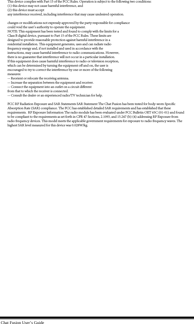 Chat Fusion User’s Guide This device complies with Part 15 of the FCC Rules. Operation is subject to the following two conditions: (1) this device may not cause harmful interference, and (2) this device must acceptany interference received, including interference that may cause undesired operation.changes or modifications not expressly approved by the party responsible for compliancecould void the user&apos;s authority to operate the equipment.NOTE: This equipment has been tested and found to comply with the limits for aClass B digital device, pursuant to Part 15 of the FCC Rules. These limits aredesigned to provide reasonable protection against harmful interference in aresidential installation. This equipment generates, uses and can radiate radiofrequency energy and, if not installed and used in accordance with theinstructions, may cause harmful interference to radio communications. However,there is no guarantee that interference will not occur in a particular installation.If this equipment does cause harmful interference to radio or television reception,which can be determined by turning the equipment off and on, the user isencouraged to try to correct the interference by one or more of the followingmeasures:-- Reorient or relocate the receiving antenna.-- Increase the separation between the equipment and receiver.-- Connect the equipment into an outlet on a circuit differentfrom that to which the receiver is connected.-- Consult the dealer or an experienced radio/TV technician for help.FCC RF Radiation Exposure and SAR Statements SAR Statement The Chat Fusion has been tested for body-worn Specific Absorption Rate (SAR) compliance. The FCC has established detailed SAR requirements and has established that these requirements.  RF Exposure Information The radio module has been evaluated under FCC Bulletin OET 65C (01-01) and found to be compliant to the requirements as set forth in CFR 47 Sections, 2.1093, and 15.247 (b) (4) addressing RF Exposure from radio frequency devices. This model meets the applicable government requirements for exposure to radio frequency waves. The highest SAR level measured for this device was 0.028W/kg.