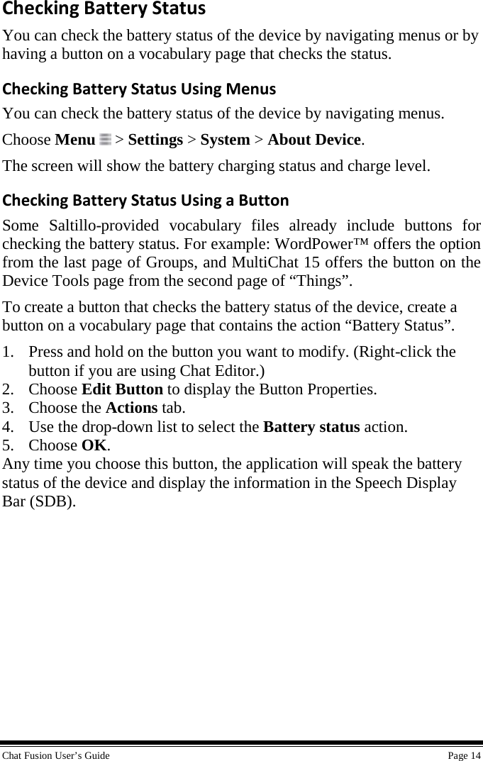  Chat Fusion User’s Guide    Page 14 Checking Battery Status You can check the battery status of the device by navigating menus or by having a button on a vocabulary page that checks the status. Checking Battery Status Using Menus You can check the battery status of the device by navigating menus. Choose Menu  &gt; Settings &gt; System &gt; About Device. The screen will show the battery charging status and charge level. Checking Battery Status Using a Button Some Saltillo-provided vocabulary files already include buttons for checking the battery status. For example: WordPower™ offers the option from the last page of Groups, and MultiChat 15 offers the button on the Device Tools page from the second page of “Things”. To create a button that checks the battery status of the device, create a button on a vocabulary page that contains the action “Battery Status”. 1. Press and hold on the button you want to modify. (Right-click the button if you are using Chat Editor.) 2. Choose Edit Button to display the Button Properties. 3. Choose the Actions tab. 4. Use the drop-down list to select the Battery status action. 5. Choose OK. Any time you choose this button, the application will speak the battery status of the device and display the information in the Speech Display Bar (SDB). 