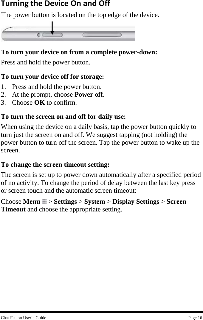  Chat Fusion User’s Guide    Page 16 Turning the Device On and Off The power button is located on the top edge of the device.  To turn your device on from a complete power-down: Press and hold the power button. To turn your device off for storage: 1. Press and hold the power button. 2. At the prompt, choose Power off.  3. Choose OK to confirm. To turn the screen on and off for daily use: When using the device on a daily basis, tap the power button quickly to turn just the screen on and off. We suggest tapping (not holding) the power button to turn off the screen. Tap the power button to wake up the screen. To change the screen timeout setting: The screen is set up to power down automatically after a specified period of no activity. To change the period of delay between the last key press or screen touch and the automatic screen timeout: Choose Menu  &gt; Settings &gt; System &gt; Display Settings &gt; Screen Timeout and choose the appropriate setting. 