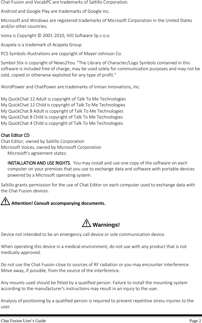 Chat Fusion User’s Guide    Page 2  Chat Fusion and VocabPC are trademarks of Saltillo Corporation. Android and Google Play are trademarks of Google Inc. Microsoft and Windows are registered trademarks of Microsoft Corporation in the United States and/or other countries. Ivona is Copyright © 2001-2010, IVO Software Sp.z o.o. Acapela is a trademark of Acapela Group PCS Symbols illustrations are copyright of Mayer-Johnson Co. Symbol Stix is copyright of News2You. &quot;The Library of Character/Logo Symbols contained in this software is included free of charge, may be used solely for communication purposes and may not be sold, copied or otherwise exploited for any type of profit.&quot;  WordPower and ChatPower are trademarks of Inman Innovations, Inc.  My QuickChat 12 Adult is copyright of Talk To Me Technologies My QuickChat 12 Child is copyright of Talk To Me Technologies My QuickChat 8 Adult is copyright of Talk To Me Technologies My QuickChat 8 Child is copyright of Talk To Me Technologies My QuickChat 4 Child is copyright of Talk To Me Technologies  Chat Editor CD  Chat Editor, owned by Saltillo Corporation Microsoft Voices, owned by Microsoft Corporation Microsoft&apos;s agreement states: INSTALLATION AND USE RIGHTS.  You may install and use one copy of the software on each computer on your premises that you use to exchange data and software with portable devices powered by a Microsoft operating system.    Saltillo grants permission for the use of Chat Editor on each computer used to exchange data with the Chat Fusion devices.  Attention! Consult accompanying documents.    Warnings! Device not intended to be an emergency call device or sole communication device.  When operating this device in a medical environment, do not use with any product that is not medically approved.  Do not use the Chat Fusion close to sources of RF radiation or you may encounter interference. Move away, if possible, from the source of the interference.  Any mounts used should be fitted by a qualified person. Failure to install the mounting system according to the manufacturer&apos;s instructions may result in an injury to the user.  Analysis of positioning by a qualified person is required to prevent repetitive stress injuries to the user. 