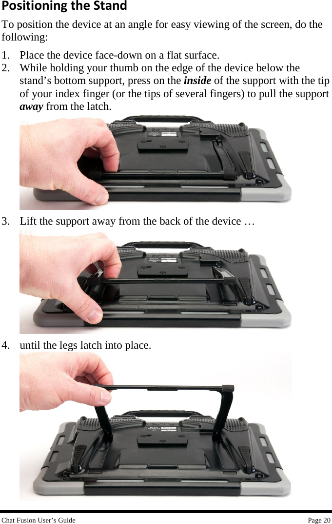  Chat Fusion User’s Guide    Page 20 Positioning the Stand To position the device at an angle for easy viewing of the screen, do the following: 1. Place the device face-down on a flat surface. 2. While holding your thumb on the edge of the device below the stand’s bottom support, press on the inside of the support with the tip of your index finger (or the tips of several fingers) to pull the support away from the latch.  3. Lift the support away from the back of the device …  4. until the legs latch into place.  