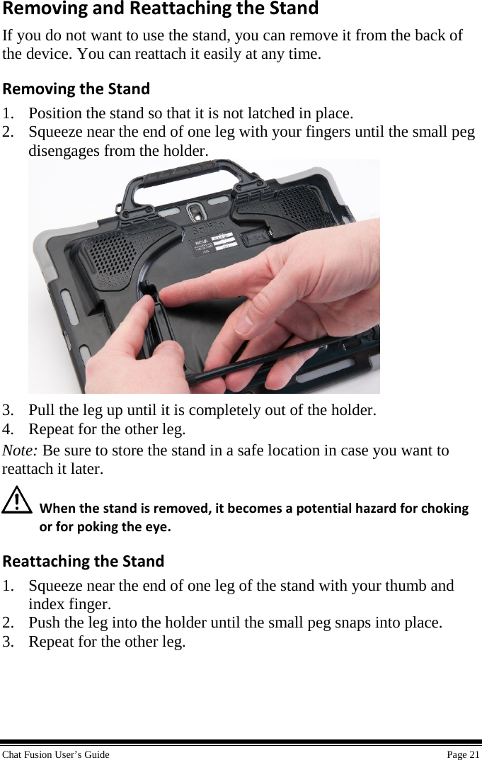  Chat Fusion User’s Guide    Page 21 Removing and Reattaching the Stand If you do not want to use the stand, you can remove it from the back of the device. You can reattach it easily at any time. Removing the Stand 1. Position the stand so that it is not latched in place. 2. Squeeze near the end of one leg with your fingers until the small peg disengages from the holder.  3. Pull the leg up until it is completely out of the holder. 4. Repeat for the other leg. Note: Be sure to store the stand in a safe location in case you want to reattach it later.   When the stand is removed, it becomes a potential hazard for choking or for poking the eye. Reattaching the Stand 1. Squeeze near the end of one leg of the stand with your thumb and index finger. 2. Push the leg into the holder until the small peg snaps into place. 3. Repeat for the other leg. 