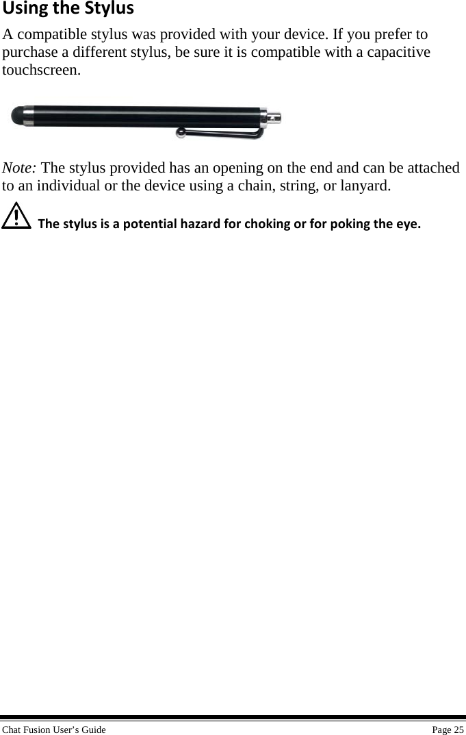  Chat Fusion User’s Guide    Page 25 Using the Stylus A compatible stylus was provided with your device. If you prefer to purchase a different stylus, be sure it is compatible with a capacitive touchscreen.  Note: The stylus provided has an opening on the end and can be attached to an individual or the device using a chain, string, or lanyard.  The stylus is a potential hazard for choking or for poking the eye. 
