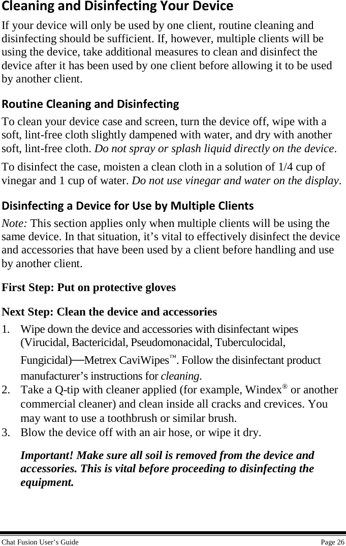 Chat Fusion User’s Guide Page 26 Cleaning and Disinfecting Your Device If your device will only be used by one client, routine cleaning and disinfecting should be sufficient. If, however, multiple clients will be using the device, take additional measures to clean and disinfect the device after it has been used by one client before allowing it to be used by another client. Routine Cleaning and Disinfecting To clean your device case and screen, turn the device off, wipe with a soft, lint-free cloth slightly dampened with water, and dry with another soft, lint-free cloth. Do not spray or splash liquid directly on the device. To disinfect the case, moisten a clean cloth in a solution of 1/4 cup of vinegar and 1 cup of water. Do not use vinegar and water on the display. Disinfecting a Device for Use by Multiple Clients Note: This section applies only when multiple clients will be using the same device. In that situation, it’s vital to effectively disinfect the device and accessories that have been used by a client before handling and use by another client. First Step: Put on protective gloves Next Step: Clean the device and accessories 1. Wipe down the device and accessories with disinfectant wipes(Virucidal, Bactericidal, Pseudomonacidal, Tuberculocidal, Fungicidal)—Metrex CaviWipes™. Follow the disinfectant product manufacturer’s instructions for cleaning. 2. Take a Q-tip with cleaner applied (for example, Windex® or anothercommercial cleaner) and clean inside all cracks and crevices. You may want to use a toothbrush or similar brush. 3. Blow the device off with an air hose, or wipe it dry.Important! Make sure all soil is removed from the device andaccessories. This is vital before proceeding to disinfecting theequipment.