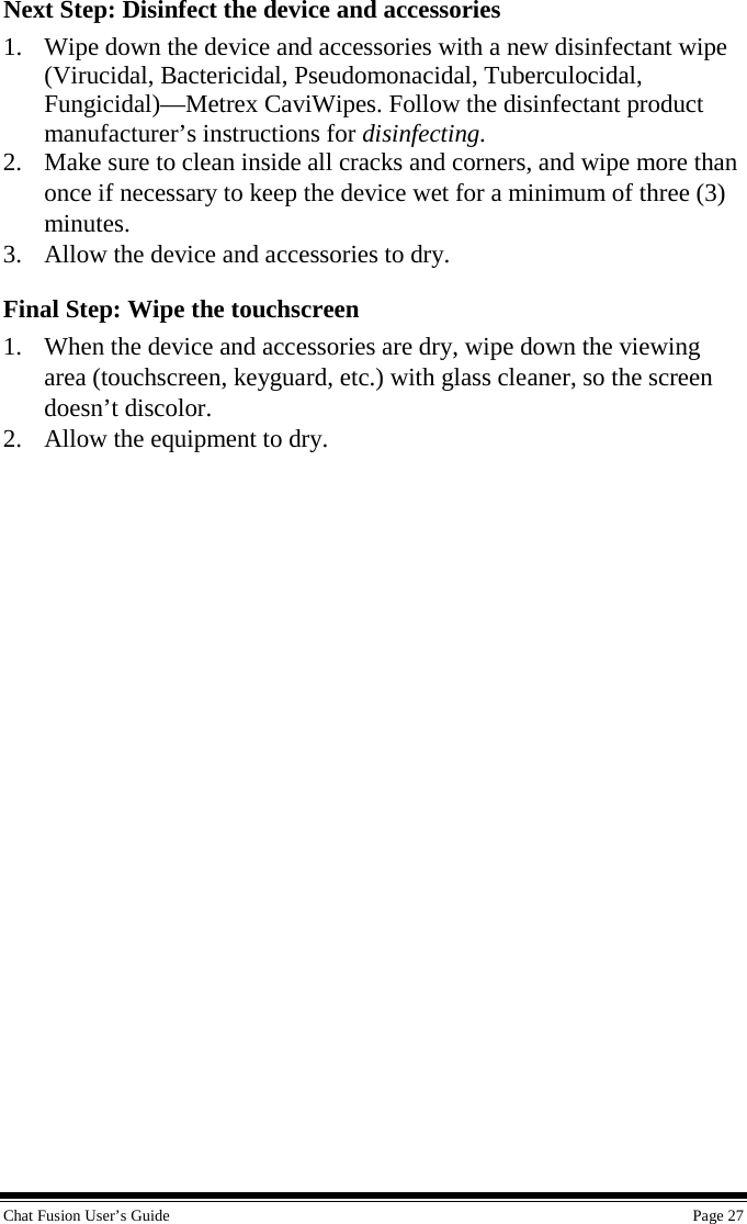 Chat Fusion User’s Guide    Page 27 Next Step: Disinfect the device and accessories 1. Wipe down the device and accessories with a new disinfectant wipe (Virucidal, Bactericidal, Pseudomonacidal, Tuberculocidal, Fungicidal)—Metrex CaviWipes. Follow the disinfectant product manufacturer’s instructions for disinfecting. 2. Make sure to clean inside all cracks and corners, and wipe more than once if necessary to keep the device wet for a minimum of three (3) minutes. 3. Allow the device and accessories to dry. Final Step: Wipe the touchscreen 1. When the device and accessories are dry, wipe down the viewing area (touchscreen, keyguard, etc.) with glass cleaner, so the screen doesn’t discolor. 2. Allow the equipment to dry. 