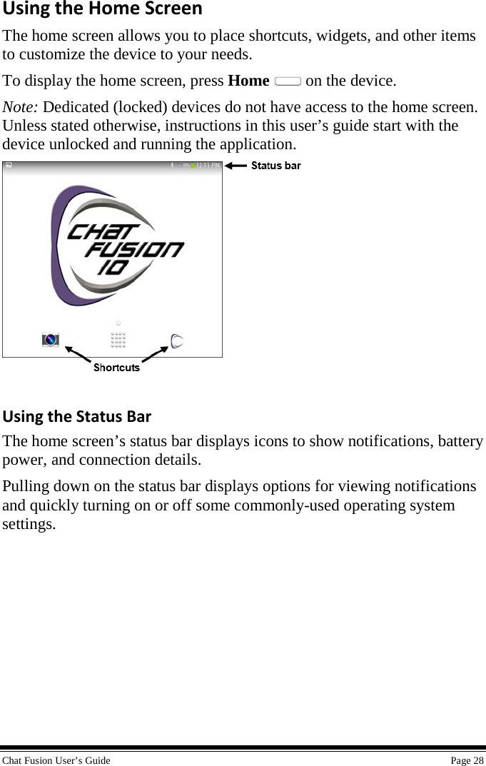  Chat Fusion User’s Guide    Page 28 Using the Home Screen The home screen allows you to place shortcuts, widgets, and other items to customize the device to your needs. To display the home screen, press Home   on the device. Note: Dedicated (locked) devices do not have access to the home screen. Unless stated otherwise, instructions in this user’s guide start with the device unlocked and running the application.    Using the Status Bar The home screen’s status bar displays icons to show notifications, battery power, and connection details. Pulling down on the status bar displays options for viewing notifications and quickly turning on or off some commonly-used operating system settings.      