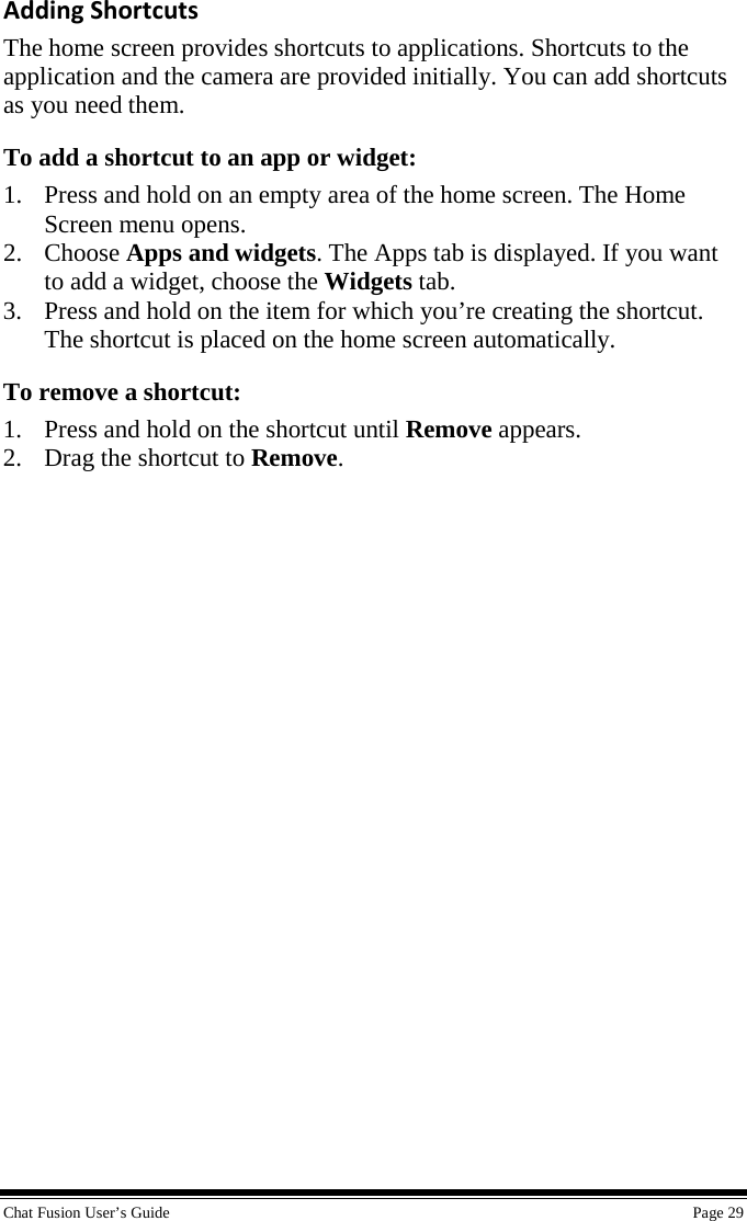  Chat Fusion User’s Guide    Page 29 Adding Shortcuts The home screen provides shortcuts to applications. Shortcuts to the application and the camera are provided initially. You can add shortcuts as you need them. To add a shortcut to an app or widget: 1. Press and hold on an empty area of the home screen. The Home Screen menu opens. 2. Choose Apps and widgets. The Apps tab is displayed. If you want to add a widget, choose the Widgets tab. 3. Press and hold on the item for which you’re creating the shortcut. The shortcut is placed on the home screen automatically. To remove a shortcut: 1. Press and hold on the shortcut until Remove appears. 2. Drag the shortcut to Remove. 