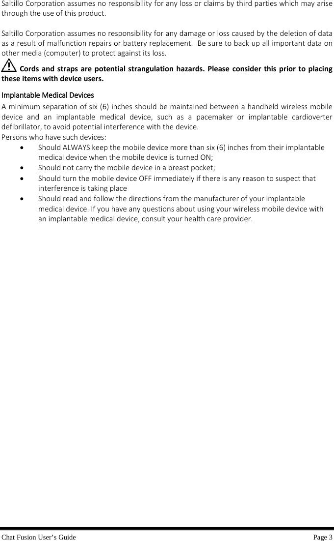 Chat Fusion User’s Guide    Page 3  Saltillo Corporation assumes no responsibility for any loss or claims by third parties which may arise through the use of this product.  Saltillo Corporation assumes no responsibility for any damage or loss caused by the deletion of data as a result of malfunction repairs or battery replacement.  Be sure to back up all important data on other media (computer) to protect against its loss.   Cords and straps are potential strangulation hazards. Please consider this prior to placing these items with device users.   Implantable Medical Devices A minimum separation of six (6) inches should be maintained between a handheld wireless mobile device and an implantable medical device, such as a pacemaker or implantable cardioverter defibrillator, to avoid potential interference with the device. Persons who have such devices: • Should ALWAYS keep the mobile device more than six (6) inches from their implantable medical device when the mobile device is turned ON; • Should not carry the mobile device in a breast pocket; • Should turn the mobile device OFF immediately if there is any reason to suspect that interference is taking place • Should read and follow the directions from the manufacturer of your implantable medical device. If you have any questions about using your wireless mobile device with an implantable medical device, consult your health care provider.                   