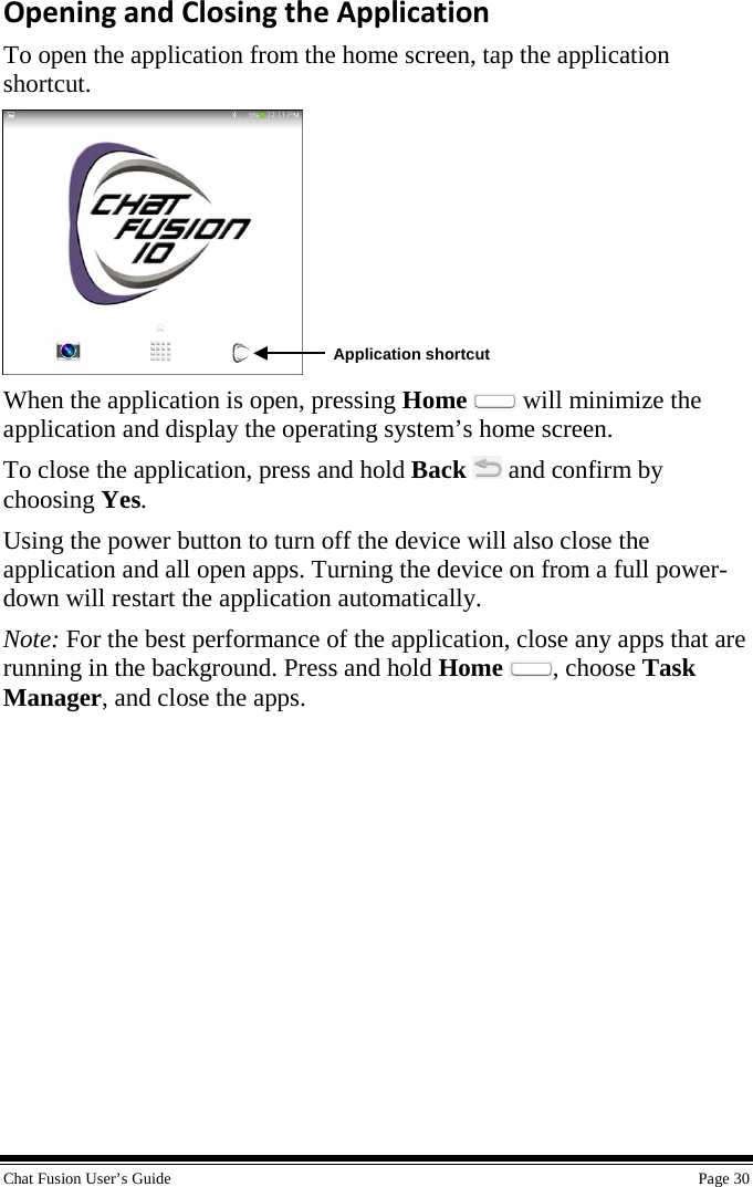  Chat Fusion User’s Guide    Page 30 Opening and Closing the Application To open the application from the home screen, tap the application shortcut.  When the application is open, pressing Home  will minimize the application and display the operating system’s home screen. To close the application, press and hold Back   and confirm by choosing Yes. Using the power button to turn off the device will also close the application and all open apps. Turning the device on from a full power-down will restart the application automatically. Note: For the best performance of the application, close any apps that are running in the background. Press and hold Home , choose Task Manager, and close the apps. Application shortcut 